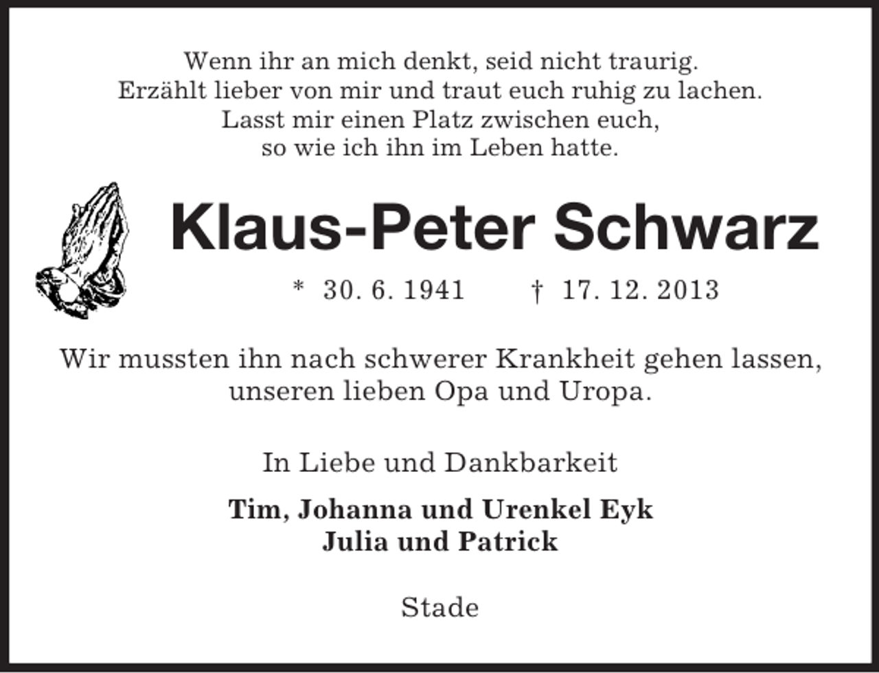 <p>Wenn ihr an mich denkt, seid nicht traurig.<br />Erzählt lieber von mir und traut euch ruhig zu lachen.<br />Lasst mir einen Platz zwischen euch,<br />so wie ich ihn im Leben hatte.<br />Klaus-Peter Schwarz<br />* 30. 6. 1941 † 17. 12. 2013<br />Wir mussten ihn nach schwerer Krankheit gehen lassen,<br />unseren lieben Opa und Uropa.</p><p>In Liebe und Dankbarkeit<br />Tim, Johanna und Urenkel Eyk<br />Julia und Patrick<br />Stade</p>