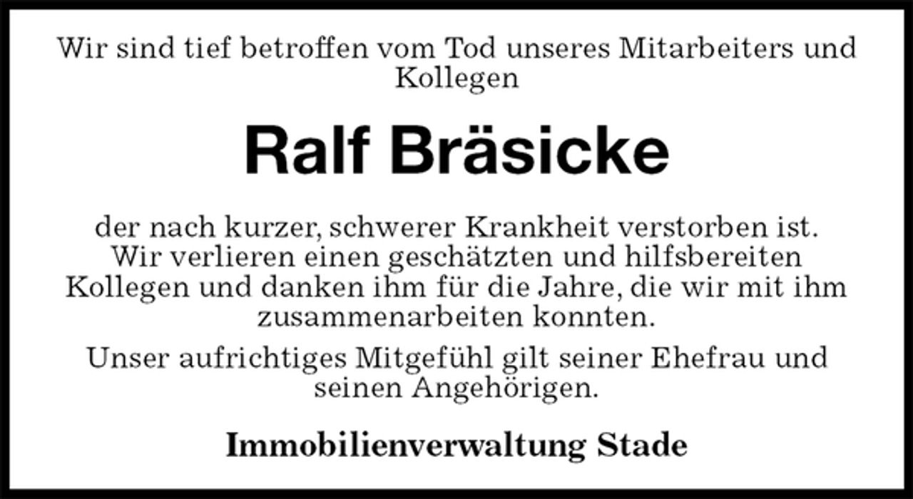 <p>Wir sind tief betroffen vom Tod unseres Mitarbeiters und Kollegen<br />Ralf Bräsicke<br />der nach kurzer, schwerer Krankheit verstorben ist.<br />Wir verlieren einen geschätzten und hilfsbereiten<br />Kollegen und danken ihm für die Jahre, die wir mit ihm zusammenarbeiten konnten.<br />Unser aufrichtiges Mitgefühl gilt seiner Ehefrau und<br />seinen Angehörigen.<br />Immobilienverwaltung Stade</p>