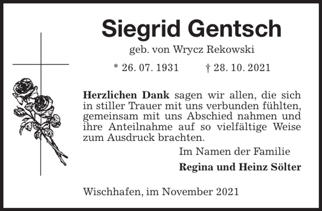 <p>Siegrid Gentsch<br />geb. von Wrycz Rekowski<br />* 26. 07. 1931 † 28. 10. 2021</p>
<p>Herzlichen Dank sagen wir allen, die sich in stiller Trauer mit uns verbunden fühlten, gemeinsam mit uns Abschied nahmen und ihre Anteilnahme auf so vielfältige Weise zum Ausdruck brachten.<br />Im Namen der Familie<br />Regina und Heinz Sölter</p>
<p>Wischhafen, im November 2021</p>