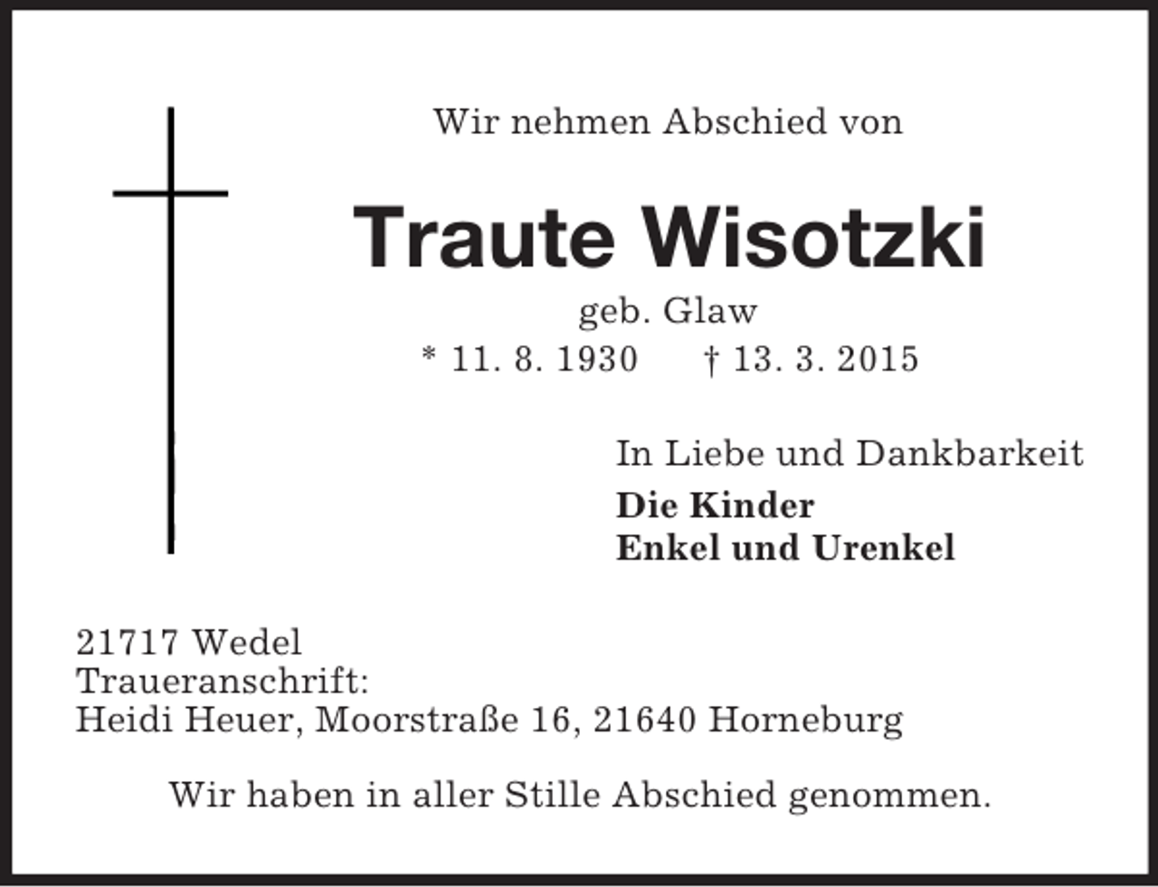 <p>Wir nehmen Abschied von<br />Traute Wisotzki<br />geb. Glaw<br />* 11. 8. 1930 † 13. 3. 2015<br />In Liebe und Dankbarkeit<br />Die Kinder<br />Enkel und Urenkel<br />21717 Wedel<br />Traueranschrift:<br />Heidi Heuer, Moorstraße 16, 21640 Horneburg<br />Wir haben in aller Stille Abschied genommen.</p>