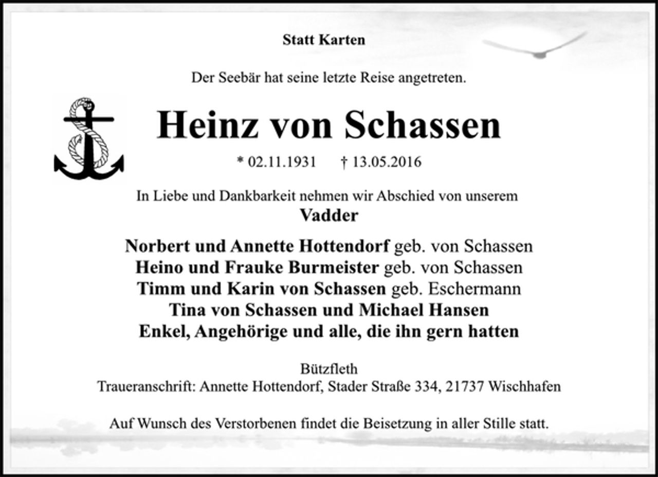 <p>Statt Karten<br />Der Seebär hat seine letzte Reise angetreten.<br />Heinz von Schassen<br />* 02. 11. 1931 + 13. 05. 2016<br />In Liebe und Dankbarkeit nehmen wir Abschied von unserem<br />Vadder<br />Norbert und Annette Hottendorf geb. von Schassen<br />Heino und Frauke Burmeister geb. von Schassen<br />Timm und Karin von Schassen geb. Eschermann<br />Tina von Schassen und Michael Hansen<br />Enkel, Angehörige und alle, die ihn gern hatten<br />Bützfleth<br />Traueranschrift: Annette Hottendorf, Stader Straße 334, 21737 Wischhafen<br />Auf Wunsch des Verstorbenen findet die Beisetzung in aller Stille statt.</p>