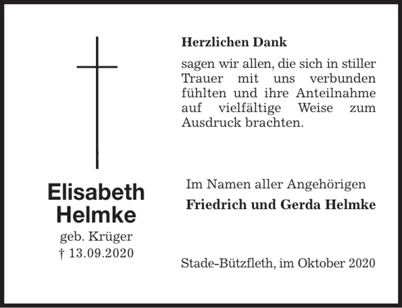 <p>Herzlichen Dank<br />sagen wir allen, die sich in stiller Trauer mit uns verbunden fühlten und ihre Anteilnahme auf vielfältige Weise zum<br />Ausdruck brachten.<br />Im Namen aller Angehörigen<br />Friedrich und Gerda Helmke<br />Stade-Bützfleth, im Oktober 2020<br />Elisabeth<br />Helmke<br />geb. Krüger<br />† 13.09.2020</p>