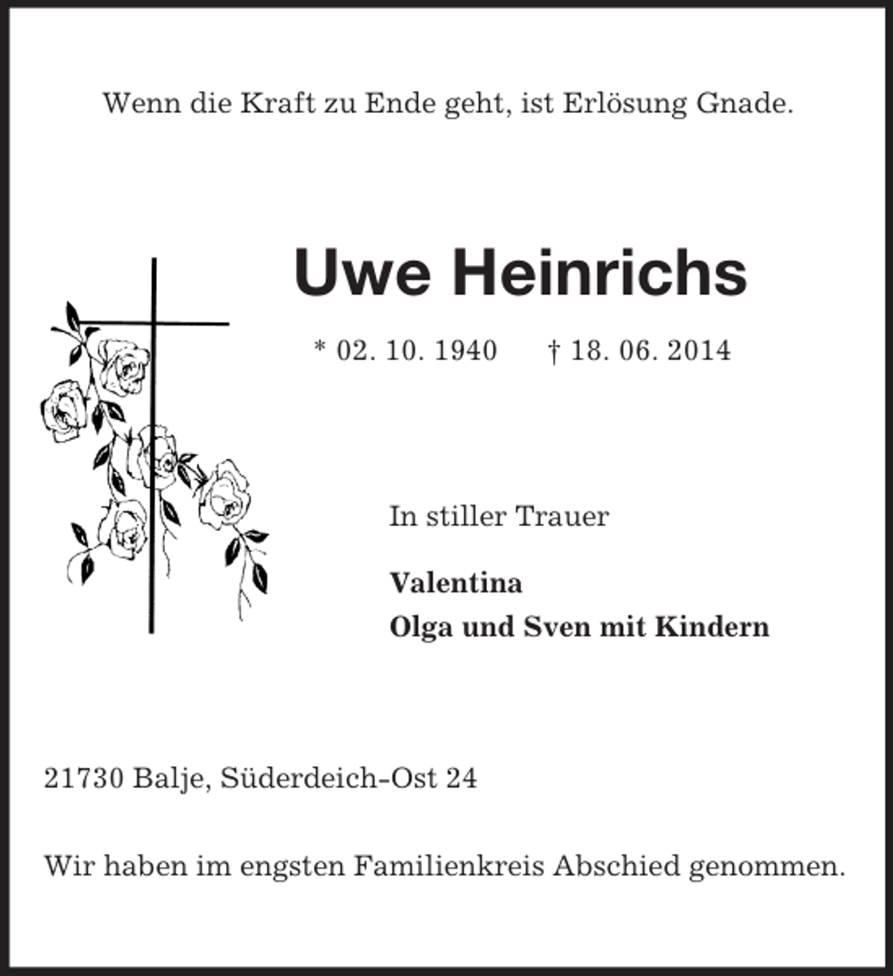 <p>Wenn die Kraft zu Ende geht, ist Erlösung Gnade.<br />Uwe Heinrichs<br />* 02. 10. 1940 † 18. 06. 2014<br />In stiller Trauer<br />Valentina<br />Olga und Sven mit Kindern<br />21730 Balje, Süderdeich-Ost 24</p><p>Wir haben im engsten Familienkreis Abschied genommen.</p>