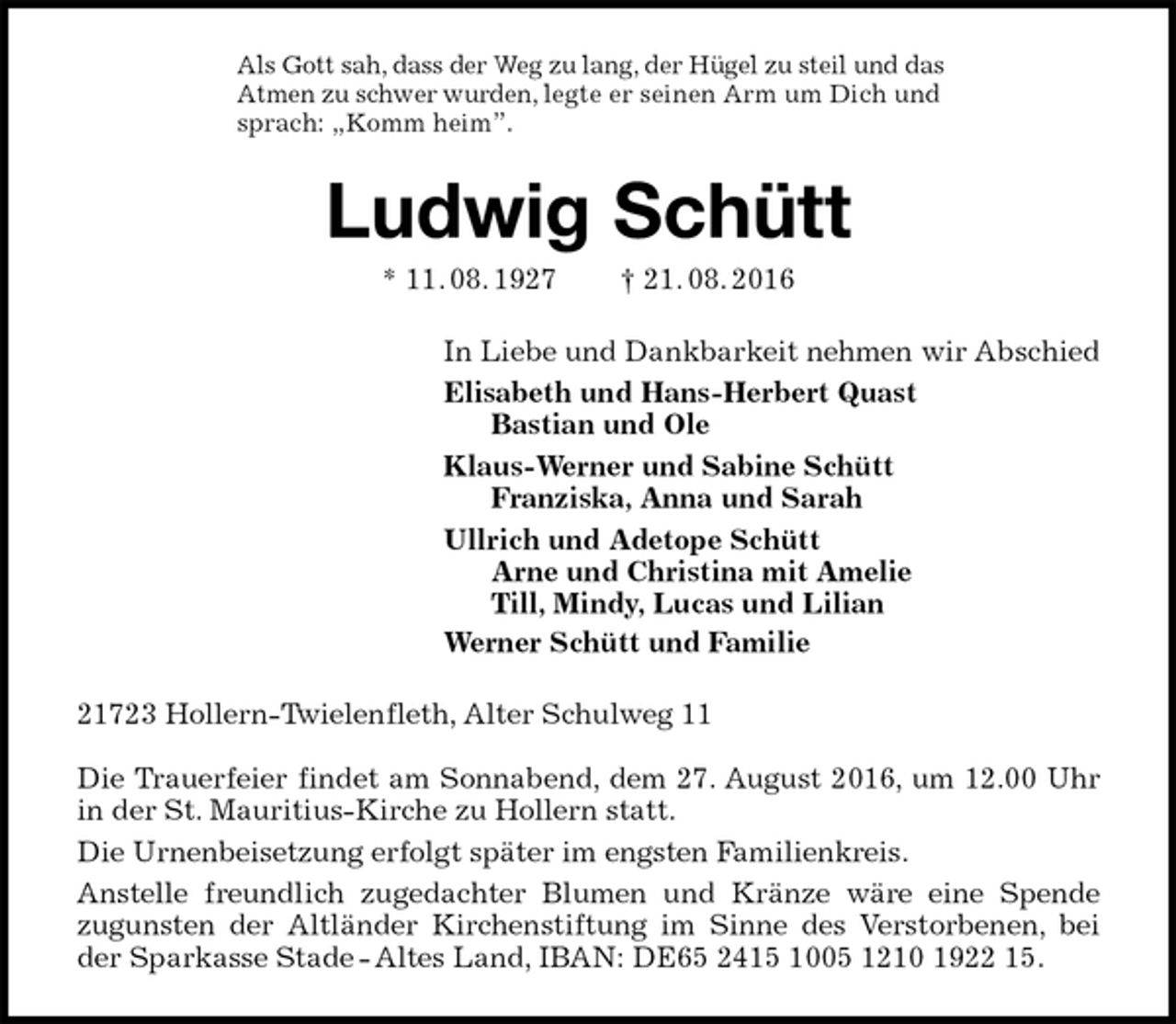 <p>Als Gott sah, dass der Weg zu lang, der Hügel zu steil und das<br />Atmen zu schwer wurden, legte er seinen Arm um Dich und<br />sprach: „Komm heim”.<br />Ludwig Schütt<br />* 11. 08. 1927 † 21. 08. 2016<br />In Liebe und Dankbarkeit nehmen wir Abschied<br />Elisabeth und Hans-Herbert Quast<br />Bastian und Ole<br />Klaus-Werner und Sabine Schütt<br />Franziska, Anna und Sarah<br />Ullrich und Adetope Schütt<br />Arne und Christina mit Amelie<br />Till, Mindy, Lucas und Lilian<br />Werner Schütt und Familie<br />21723 Hollern-Twielenfleth, Alter Schulweg 11</p><p>Die Trauerfeier findet am Sonnabend, dem 27. August 2016, um 12.00 Uhr in der St. Mauritius-Kirche zu Hollern statt.<br />Die Urnenbeisetzung erfolgt später im engsten Familienkreis.<br />Anstelle freundlich zugedachter Blumen und Kränze wäre eine Spende<br />zugunsten der Altländer Kirchenstiftung im Sinne des Verstorbenen, bei der Sparkasse Stade - Altes Land, IBAN: DE65 2415 1005 1210 1922 15.</p>
