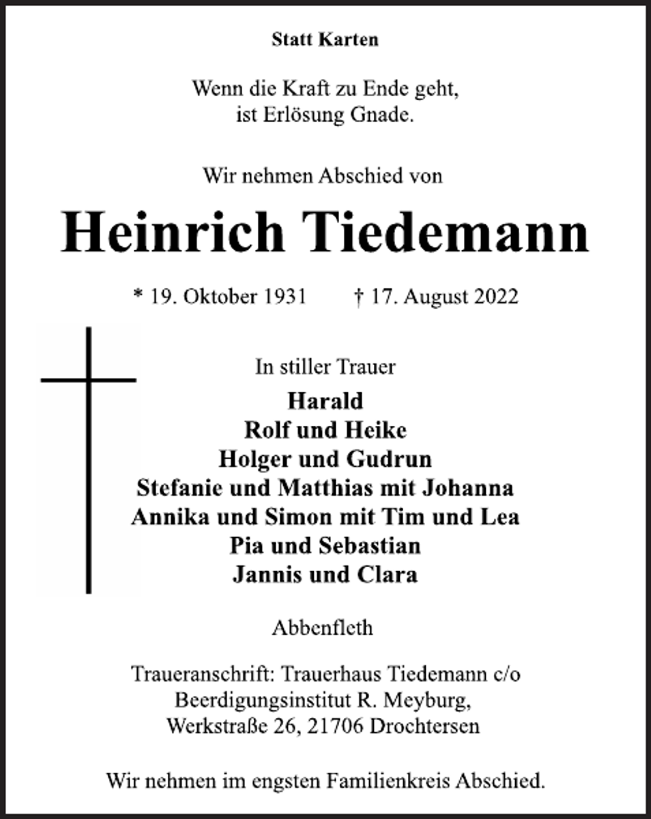 <p>Statt Karten<br />Wenn die Kraft zu Ende geht,<br />ist Erlösung Gnade.<br />Wir nehmen Abschied von<br />Heinrich Tiedemann<br />* 19. Oktober 1931 † 17. August 2022<br />In stiller Trauer<br />Harald<br />Rolf und Heike<br />Holger und Gudrun<br />Stefanie und Matthias mit Johanna<br />Annika und Simon mit Tim und Lea<br />Pia und Sebastian<br />Jannis und Clara<br />Abbenfleth<br />Traueranschrift: Trauerhaus Tiedemann c/o<br />Beerdigungsinstitut R. Meyburg,<br />Werkstraße 26, 21706 Drochtersen<br />Wir nehmen im engsten Familienkreis Abschied.</p>