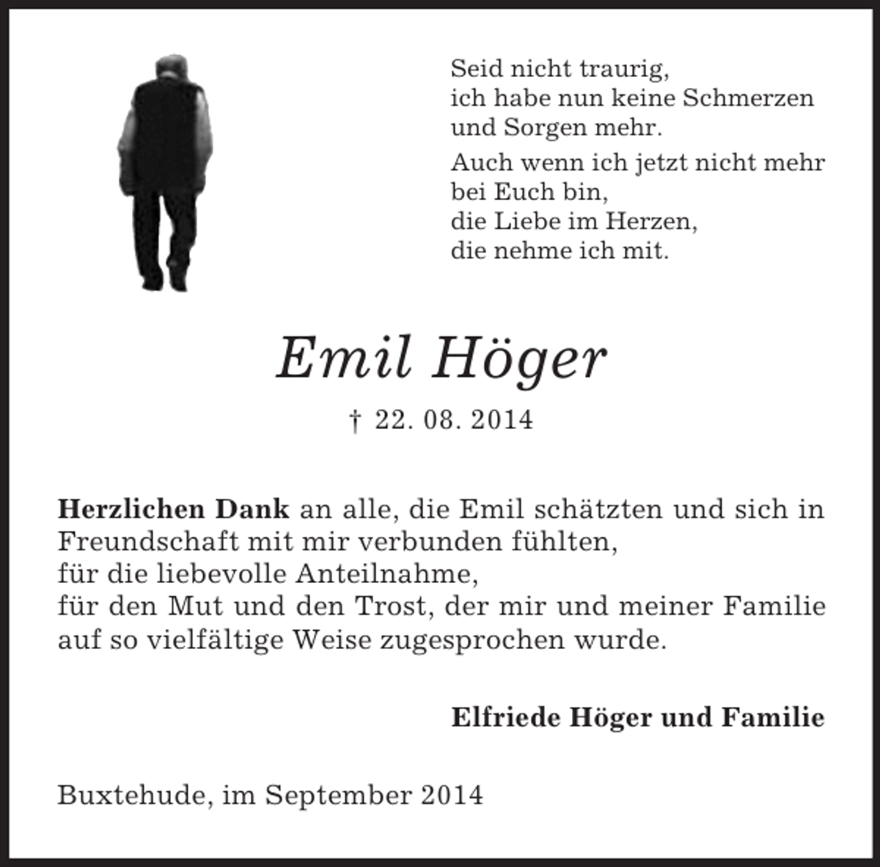 <p>Seid nicht traurig,<br />ich habe nun keine Schmerzen<br />und Sorgen mehr.<br />Auch wenn ich jetzt nicht mehr<br />bei Euch bin,<br />die Liebe im Herzen,<br />die nehme ich mit.<br />Emil Höger<br />† 22. 08. 2014<br />Herzlichen Dank an alle, die Emil schätzten und sich in Freundschaft mit mir verbunden fühlten,<br />für die liebevolle Anteilnahme,<br />für den Mut und den Trost, der mir und meiner Familie auf so vielfältige Weise zugesprochen wurde.<br />Elfriede Höger und Familie<br />Buxtehude, im September 2014</p>