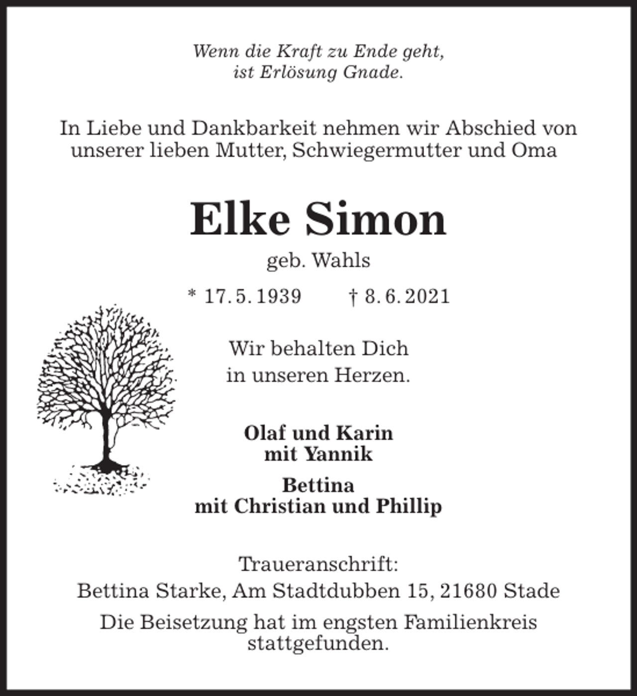 <p>Wenn die Kraft zu Ende geht,<br />ist Erlösung Gnade.<br />In Liebe und Dankbarkeit nehmen wir Abschied von unserer lieben Mutter, Schwiegermutter und Oma<br />Elke Simon<br />geb. Wahls<br />* 17. 5. 1939 † 8. 6. 2021</p>
<p>Wir behalten Dich<br />in unseren Herzen.<br />Olaf und Karin<br />mit Yannik<br />Bettina<br />mit Christian und Phillip<br />Traueranschrift:<br />Bettina Starke, Am Stadtdubben 15, 21680 Stade<br />Die Beisetzung hat im engsten Familienkreis<br />stattgefunden.</p>