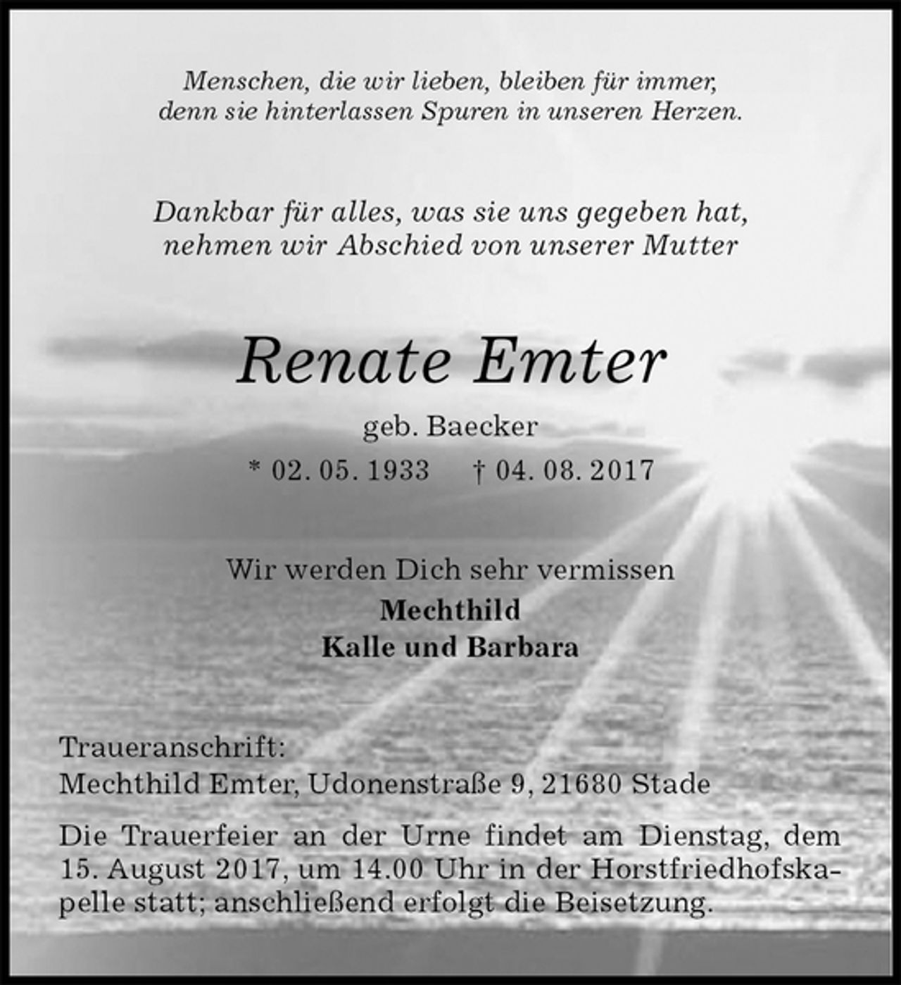 <p>Menschen, die wir lieben, bleiben für immer,<br />denn sie hinterlassen Spuren in unseren Herzen.<br />Dankbar für alles, was sie uns gegeben hat,<br />nehmen wir Abschied von unserer Mutter<br />Renate Emter<br />geb. Baecker<br />* 02. 05. 1933 † 04. 08. 2017<br />Wir werden Dich sehr vermissen<br />Mechthild<br />Kalle und Barbara<br />Traueranschrift:<br />Mechthild Emter, Udonenstraße 9, 21680 Stade<br />Die Trauerfeier an der Urne findet am Dienstag, dem 15. August 2017, um 14.00 Uhr in der Horstfriedhofskapelle statt; anschließend erfolgt die Beisetzung.</p>