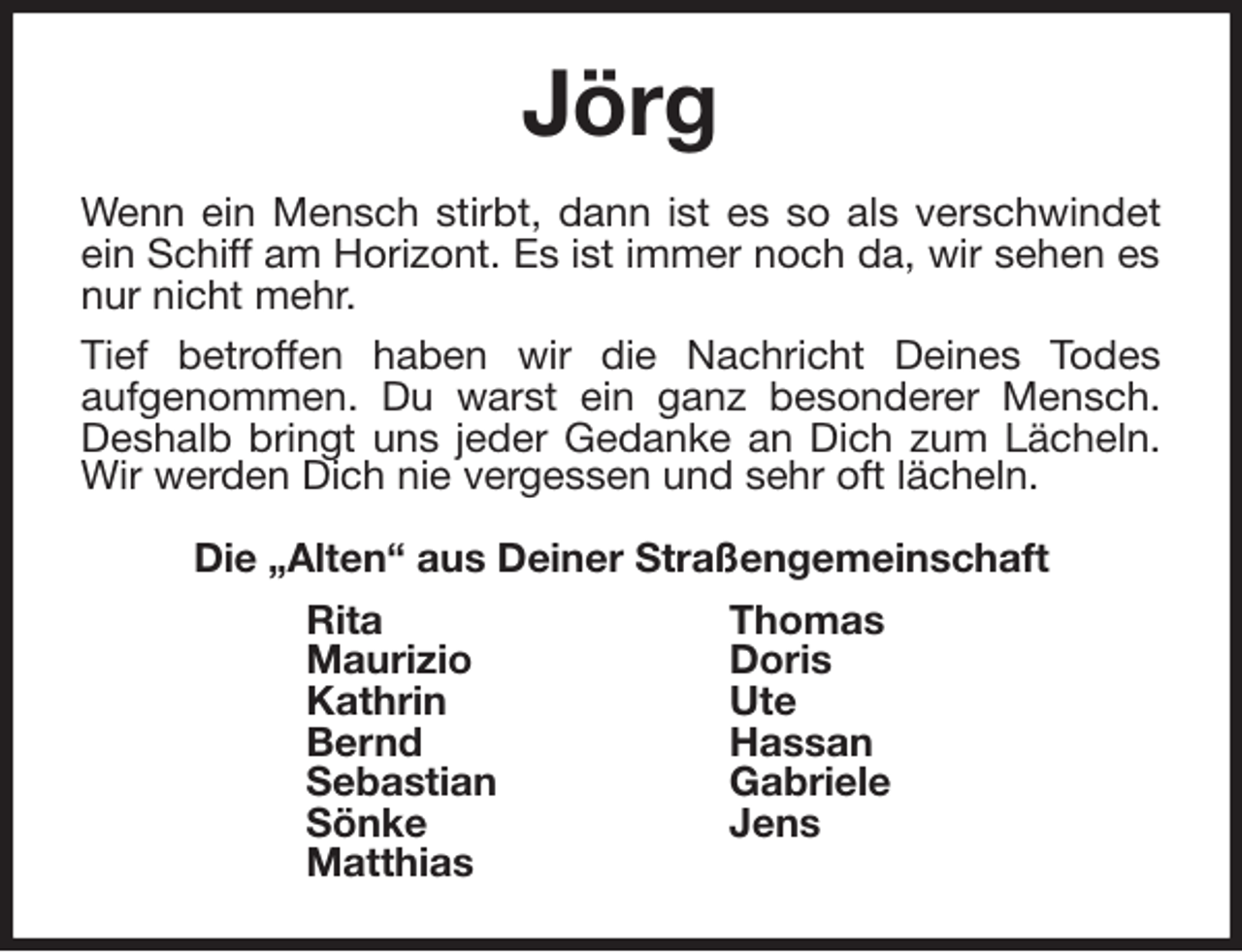 <p>Jörg<br />Wenn ein Mensch stirbt, dann ist es so als verschwindet<br />ein Schiff am Horizont. Es ist immer noch da, wir sehen es<br />nur nicht mehr.<br />Tief betroffen haben wir die Nachricht Deines Todes<br />aufgenommen. Du warst ein ganz besonderer Mensch.<br />Deshalb bringt uns jeder Gedanke an Dich zum Lächeln.<br />Wir werden Dich nie vergessen und sehr oft lächeln.<br />Die „Alten“ aus Deiner Straßengemeinschaft<br />Rita Thomas<br />Maurizio Doris<br />Kathrin Ute<br />Bernd Hassan<br />Sebastian Gabriele<br />Sönke Jens<br />Matthias</p>