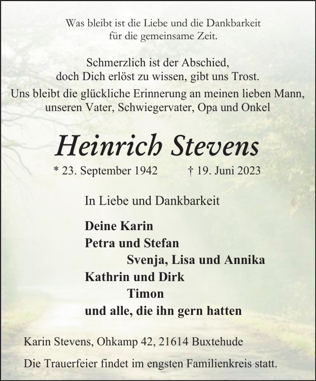<p>Was bleibt ist die Liebe und die Dankbarkeit<br />für die gemeinsame Zeit.<br />Schmerzlich ist der Abschied,<br />doch Dich erlöst zu wissen, gibt uns Trost.<br />Uns bleibt die glückliche Erinnerung an meinen lieben Mann,<br />unseren Vater, Schwiegervater, Opa und Onkel<br />Heinrich Stevens<br />* 23. September 1942 † 19. Juni 2023<br />In Liebe und Dankbarkeit<br />Deine Karin<br />Petra und Stefan<br />Svenja, Lisa und Annika<br />Kathrin und Dirk<br />Timon<br />und alle, die ihn gern hatten<br />Karin Stevens, Ohkamp 42, 21614 Buxtehude<br />Die Trauerfeier findet im engsten Familienkreis statt.</p>