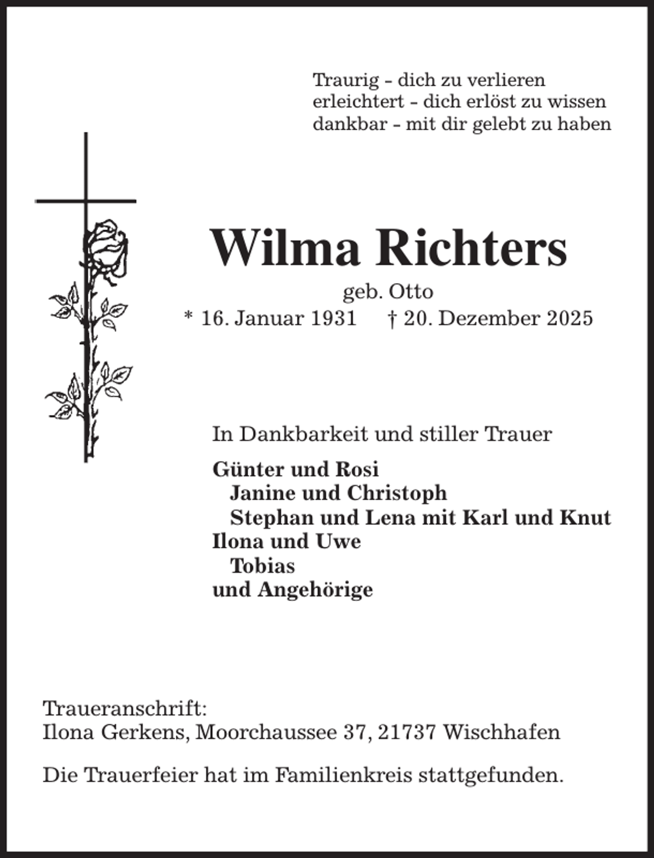 <p>Traurig - dich zu verlieren<br />erleichtert - dich erlöst zu wissen<br />dankbar - mit dir gelebt zu haben<br />Wilma Richters<br />geb. Otto<br />* 16. Januar 1931 † 20. Dezember 2025<br />In Dankbarkeit und stiller Trauer<br />Günter und Rosi<br />Janine und Christoph<br />Stephan und Lena mit Karl und Knut<br />Ilona und Uwe<br />Tobias<br />und Angehörige<br />Traueranschrift:<br />Ilona Gerkens, Moorchaussee 37, 21737 Wischhafen</p><p>Die Trauerfeier hat im Familienkreis stattgefunden.</p>