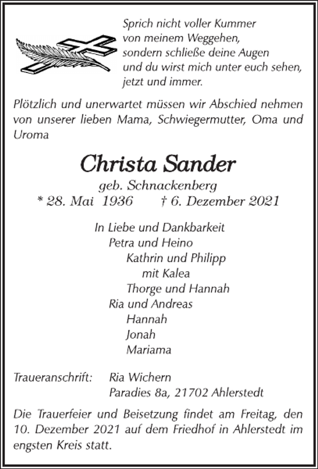 <p>Sprich nicht voller Kummer<br />von meinem Weggehen,<br />sondern schließe deine Augen<br />und du wirst mich unter euch sehen,<br />jetzt und immer.<br />Plötzlich und unerwartet müssen wir Abschied nehmen<br />von unserer lieben Mama, Schwiegermutter, Oma und<br />Uroma<br />Christa Sander<br />geb. Schnackenberg<br />* 28. Mai 1936 † 6. Dezember 2021<br />In Liebe und Dankbarkeit<br />Petra und Heino<br />Kathrin und Philipp<br />mit Kalea<br />Thorge und Hannah<br />Ria und Andreas<br />Hannah<br />Jonah<br />Mariama<br />Traueranschrift: Ria Wichern<br />Paradies 8a, 21702 Ahlerstedt<br />Die Trauerfeier und Beisetzung findet am Freitag, den<br />10. Dezember 2021 auf dem Friedhof in Ahlerstedt im<br />engsten Kreis statt.</p>