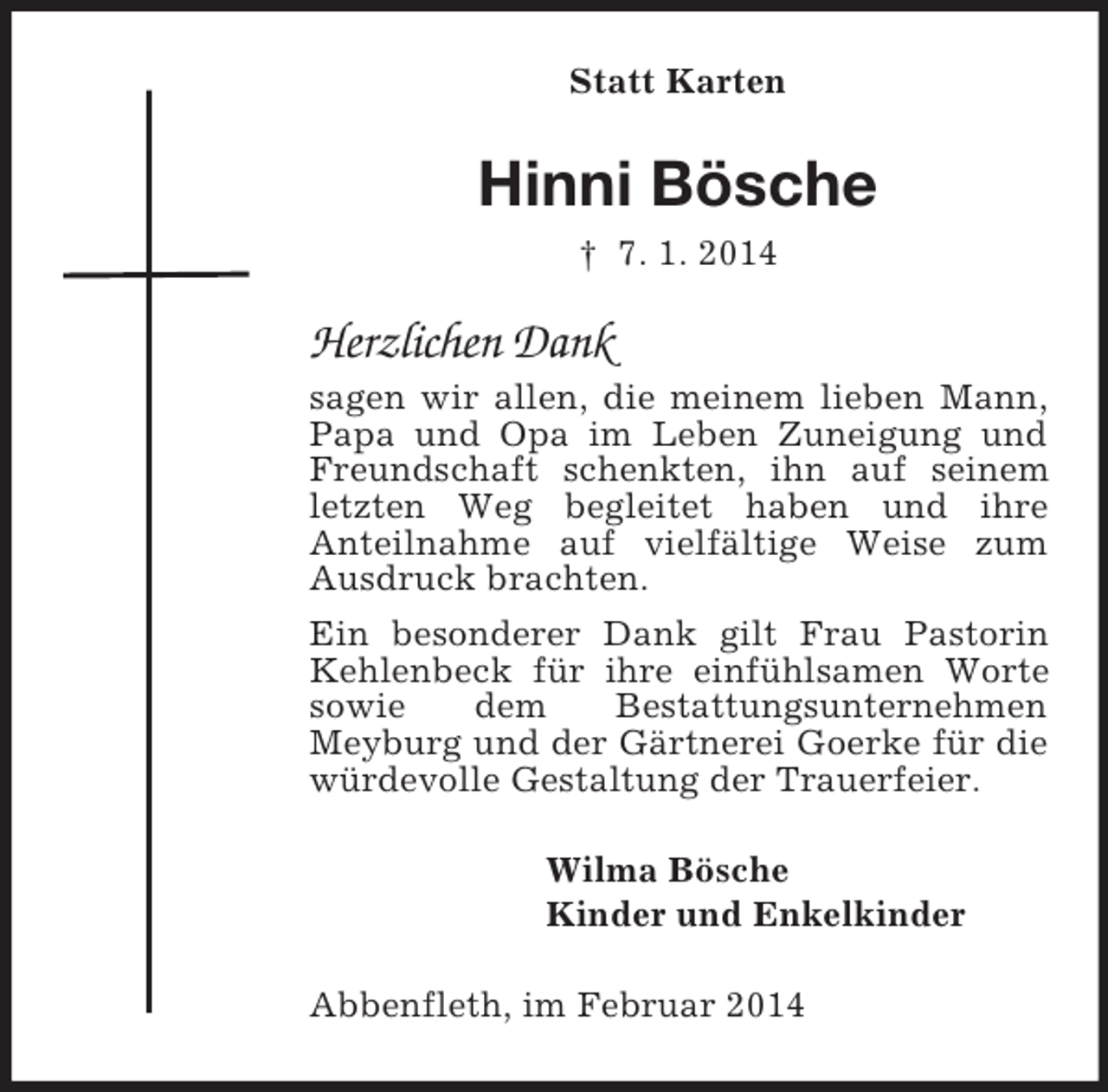 <p>Statt Karten<br />Hinni Bösche<br />† 7. 1. 2014<br />Herzlichen Dank<br />sagen wir allen, die meinem lieben Mann, Papa und Opa im Leben Zuneigung und Freundschaft schenkten, ihn auf seinem letzten Weg begleitet haben und ihre<br />Anteilnahme auf vielfältige Weise zum Ausdruck brachten.<br />Ein besonderer Dank gilt Frau Pastorin Kehlenbeck für ihre einfühlsamen Worte sowie dem Bestattungsunternehmen<br />Meyburg und der Gärtnerei Goerke für die würdevolle Gestaltung der Trauerfeier.<br />Wilma Bösche<br />Kinder und Enkelkinder<br />Abbenfleth, im Februar 2014</p>