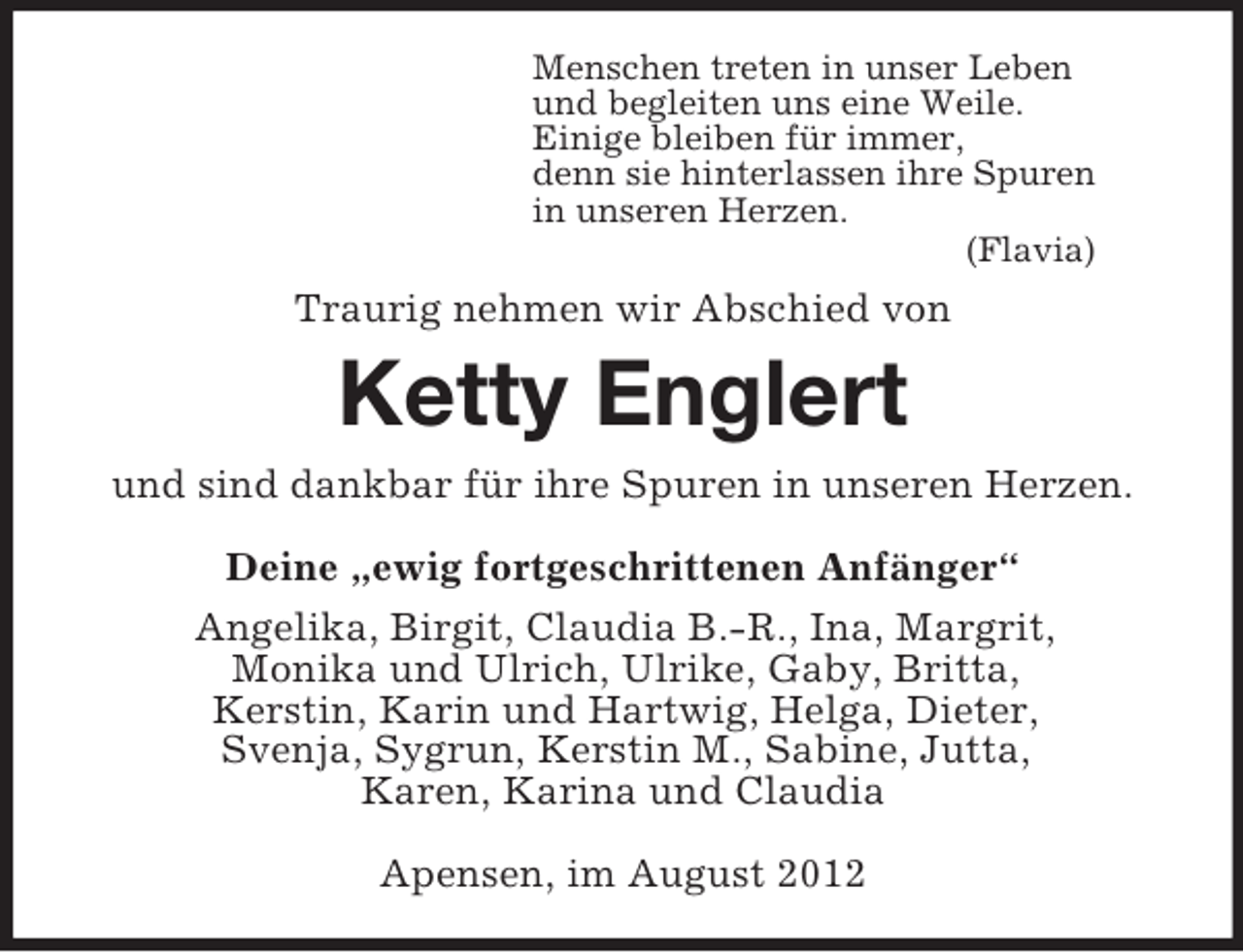 <p>Menschen treten in unser Leben<br />und begleiten uns eine Weile.<br />Einige bleiben für immer,<br />denn sie hinterlassen ihre Spuren<br />in unseren Herzen.<br />(Flavia)<br />Traurig nehmen wir Abschied von<br />Ketty Englert<br />und sind dankbar für ihre Spuren in unseren Herzen.<br />Deine „ewig fortgeschrittenen Anfänger“<br />Angelika, Birgit, Claudia B.-R., Ina, Margrit,<br />Monika und Ulrich, Ulrike, Gaby, Britta,<br />Kerstin, Karin und Hartwig, Helga, Dieter,<br />Svenja, Sygrun, Kerstin M., Sabine, Jutta,<br />Karen, Karina und Claudia<br />Apensen, im August 2012</p>