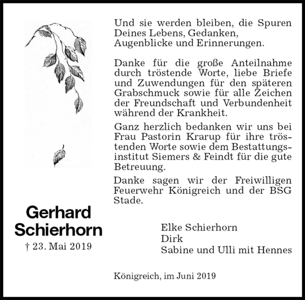 <p>Und sie werden bleiben, die Spuren Deines Lebens, Gedanken,<br />Augenblicke und Erinnerungen.</p><p>Danke für die große Anteilnahme durch tröstende Worte, liebe Briefe und Zuwendungen für den späteren Grabschmuck sowie für alle Zeichen der Freundschaft und Verbundenheit während der Krankheit.<br />Ganz herzlich bedanken wir uns bei Frau Pastorin Krarup für ihre tröstenden Worte sowie dem Bestattungsinstitut Siemers &amp; Feindt für die gute Betreuung.<br />Danke sagen wir der Freiwilligen Feuerwehr Königreich und der BSG Stade.<br />Elke Schierhorn<br />Dirk<br />Sabine und Ulli mit Hennes<br />Königreich, im Juni 2019</p><p>Gerhard<br />Schierhorn<br />† 23. Mai 2019</p>
