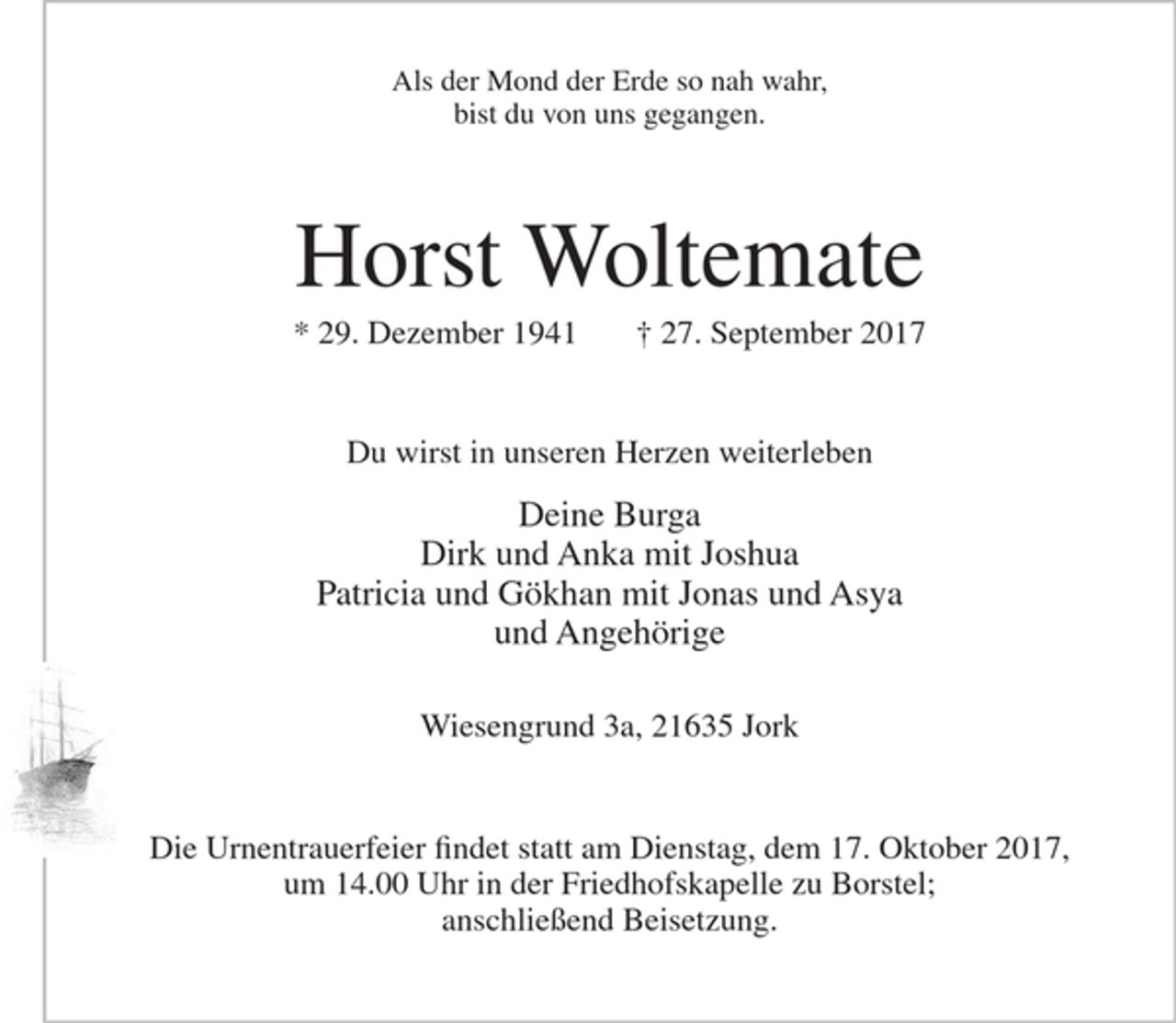 <p>Als der Mond der Erde so nah wahr,<br />bist du von uns gegangen.</p>
<p>Horst Woltemate<br />* 29. Dezember 1941 + 27. September 2017</p>
<p>Du wirst in unseren Herzen weiterleben</p>
<p>Deine Burga<br />Dirk und Anka mit Joshua<br />Patricia und Gökhan mit Jonas und Aysa<br />und Angehörige</p>
<p>Wiesengrund 3a, 21635 Jork</p>
<p>Die Urnentrauerfeier findet statt am Dienstag, dem 17. Oktober 2017, um 14.00 Uhr in der Friedhofskapelle zu Borstel;<br />anschließend Beisetzung.</p>