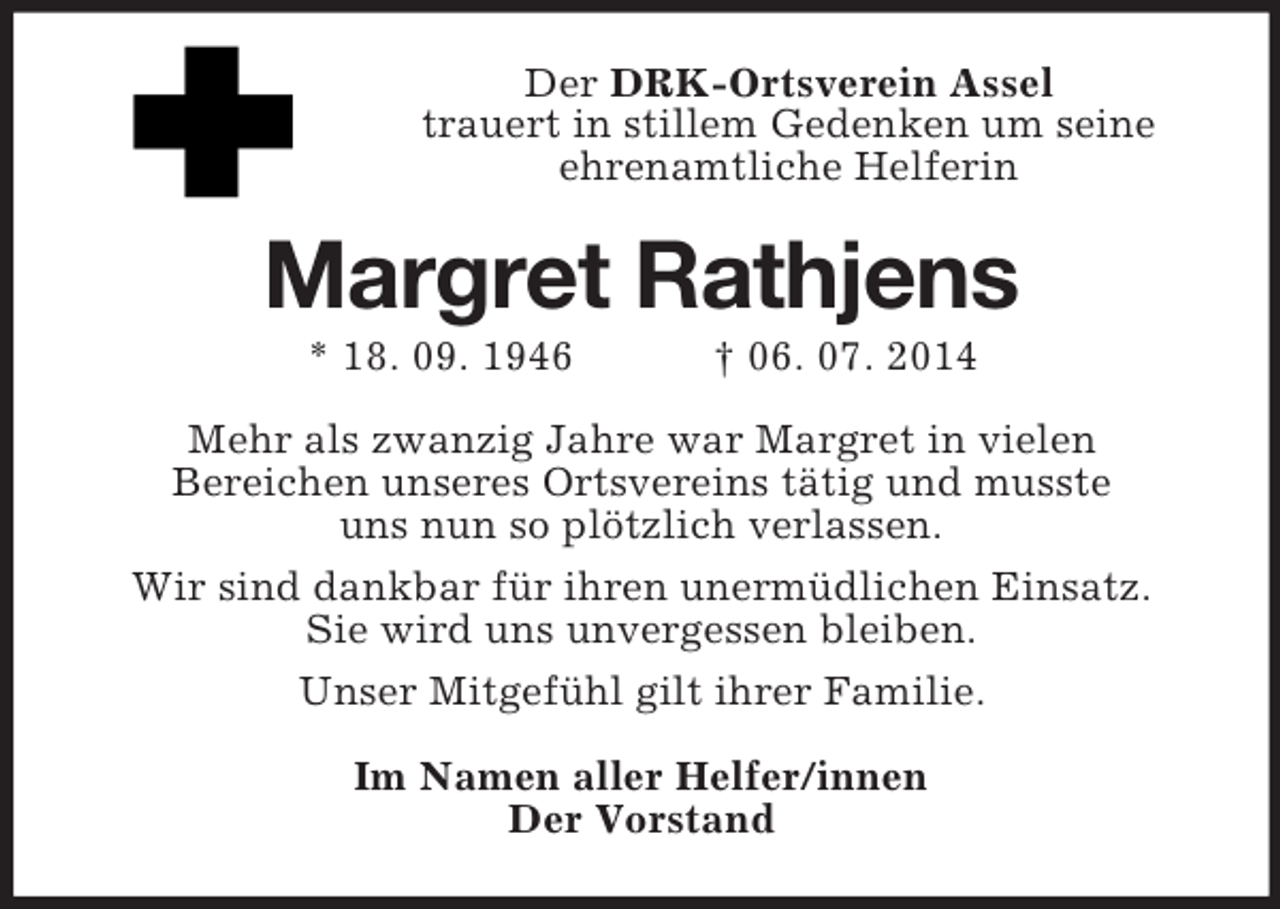 <p>Der DRK-Ortsverein Assel<br />trauert in stillem Gedenken um seine<br />ehrenamtliche Helferin<br />Margret Rathjens<br />* 18. 09. 1946 † 06. 07. 2014<br />Mehr als zwanzig Jahre war Margret in vielen<br />Bereichen unseres Ortsvereins tätig und musste<br />uns nun so plötzlich verlassen.<br />Wir sind dankbar für ihren unermüdlichen Einsatz.<br />Sie wird uns unvergessen bleiben.<br />Unser Mitgefühl gilt ihrer Familie.<br />Im Namen aller Helfer/innen<br />Der Vorstand</p>