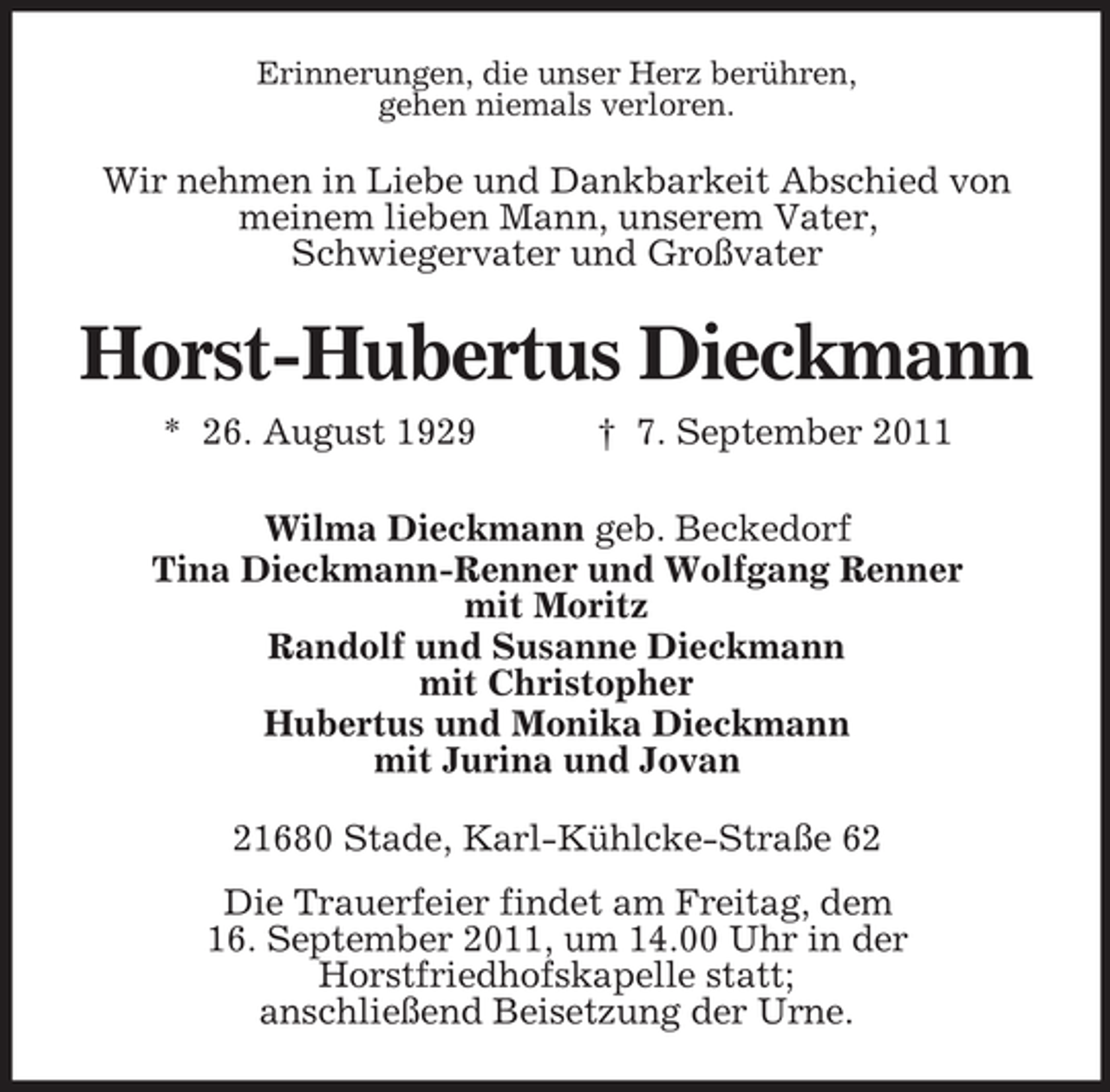 <p>Erinnerungen, die unser Herz berühren,<br />gehen niemals verloren.</p><p>Wir nehmen in Liebe und Dankbarkeit Abschied von<br />meinem lieben Mann, unserem Vater,<br />Schwiegervater und Großvater</p><p>Horst-Hubertus Dieckmann<br />* 26. August 1929</p><p>† 7. September 2011</p><p>Wilma Dieckmann geb. Beckedorf<br />Tina Dieckmann-Renner und Wolfgang Renner<br />mit Moritz<br />Randolf und Susanne Dieckmann<br />mit Christopher<br />Hubertus und Monika Dieckmann<br />mit Jurina und Jovan<br />21680 Stade, Karl-Kühlcke-Straße 62<br />Die Trauerfeier findet am Freitag, dem<br />16. September 2011, um 14.00 Uhr in der<br />Horstfriedhofskapelle statt;<br />anschließend Beisetzung der Urne.</p>