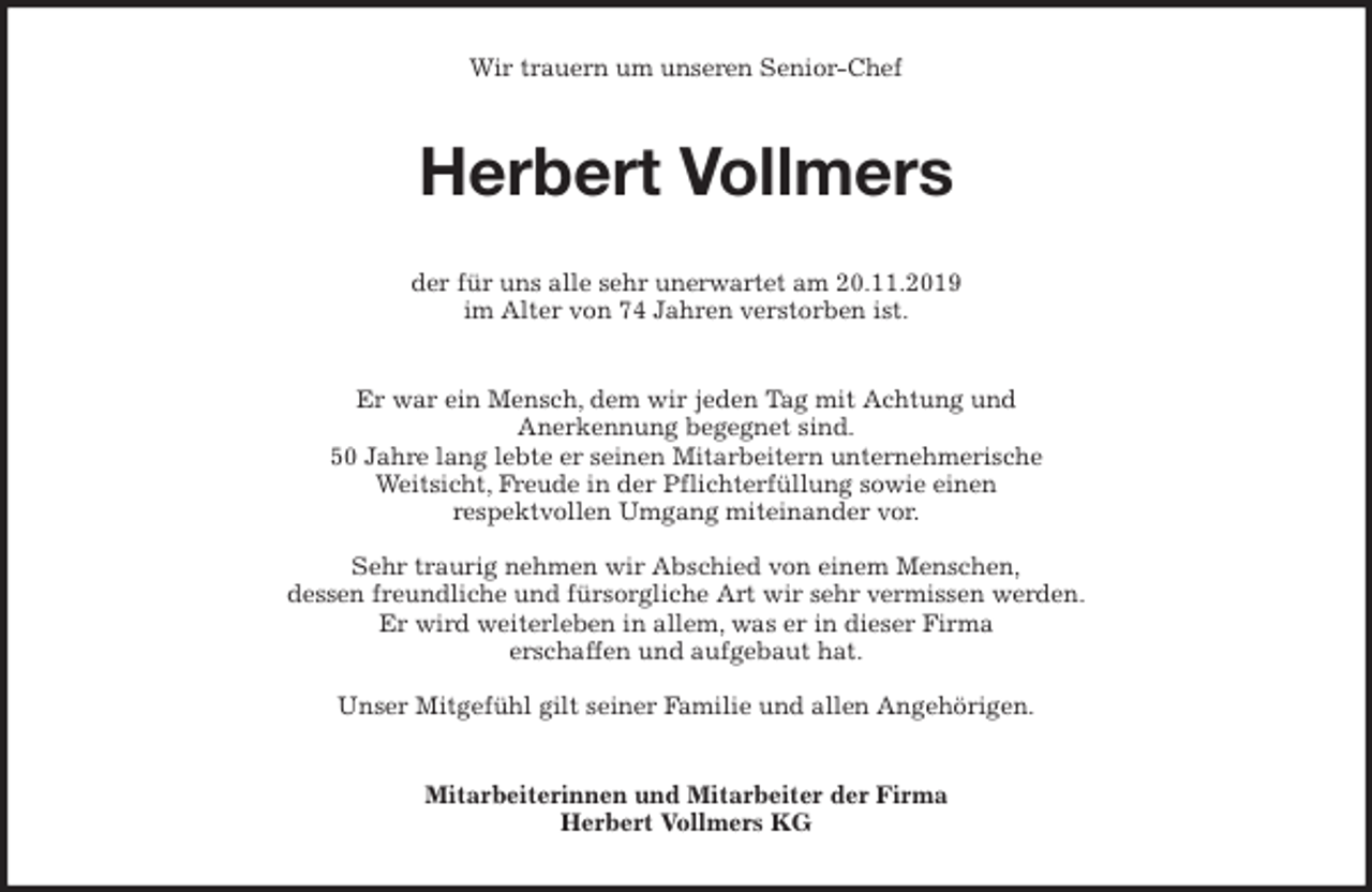 <p>Wir trauern um unseren Senior-Chef<br />Herbert Vollmers<br />der für uns alle sehr unerwartet am 20.11.2019<br />im Alter von 74 Jahren verstorben ist.<br />Er war ein Mensch, dem wir jeden Tag mit Achtung und<br />Anerkennung begegnet sind.<br />50 Jahre lang lebte er seinen Mitarbeitern unternehmerische<br />Weitsicht, Freude in der Pflichterfüllung sowie einen<br />respektvollen Umgang miteinander vor.</p><p>Sehr traurig nehmen wir Abschied von einem Menschen,<br />dessen freundliche und fürsorgliche Art wir sehr vermissen werden.<br />Er wird weiterleben in allem, was er in dieser Firma<br />erschaffen und aufgebaut hat.</p><p>Unser Mitgefühl gilt seiner Familie und allen Angehörigen.<br />Mitarbeiterinnen und Mitarbeiter der Firma<br />Herbert Vollmers KG</p>