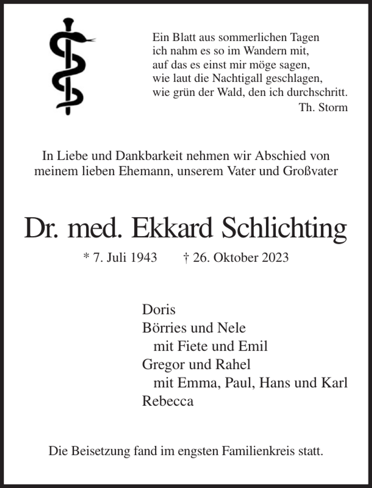 <p>Ein Blatt aus sommerlichen Tagen<br />ich nahm es so im Wandern mit,<br />auf das es einst mir möge sagen,<br />wie laut die Nachtigall geschlagen,<br />wie grün der Wald, den ich durchschritt.<br />Th. Storm<br />In Liebe und Dankbarkeit nehmen wir Abschied von<br />meinem lieben Ehemann, unserem Vater und Großvater<br />Dr. med. Ekkard Schlichting<br />* 7. Juli 1943 † 26. Oktober 2023<br />Doris<br />Börries und Nele<br />mit Fiete und Emil<br />Gregor und Rahel<br />mit Emma, Paul, Hans und Karl<br />Rebecca<br />Die Beisetzung fand im engsten Familienkreis statt.</p>