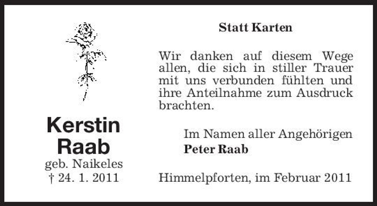 <p>Statt Karten Wir danken auf diesem Wege allen, die sich in stiller Trauer mit uns verbunden fühlten und ihre Anteilnahme zum Ausdruck brachten.</p><p>Kerstin Raab<br />geb. Naikeles † 24. 1. 2011</p><p>Im Namen aller Angehörigen Peter Raab Himmelpforten, im Februar 2011</p>