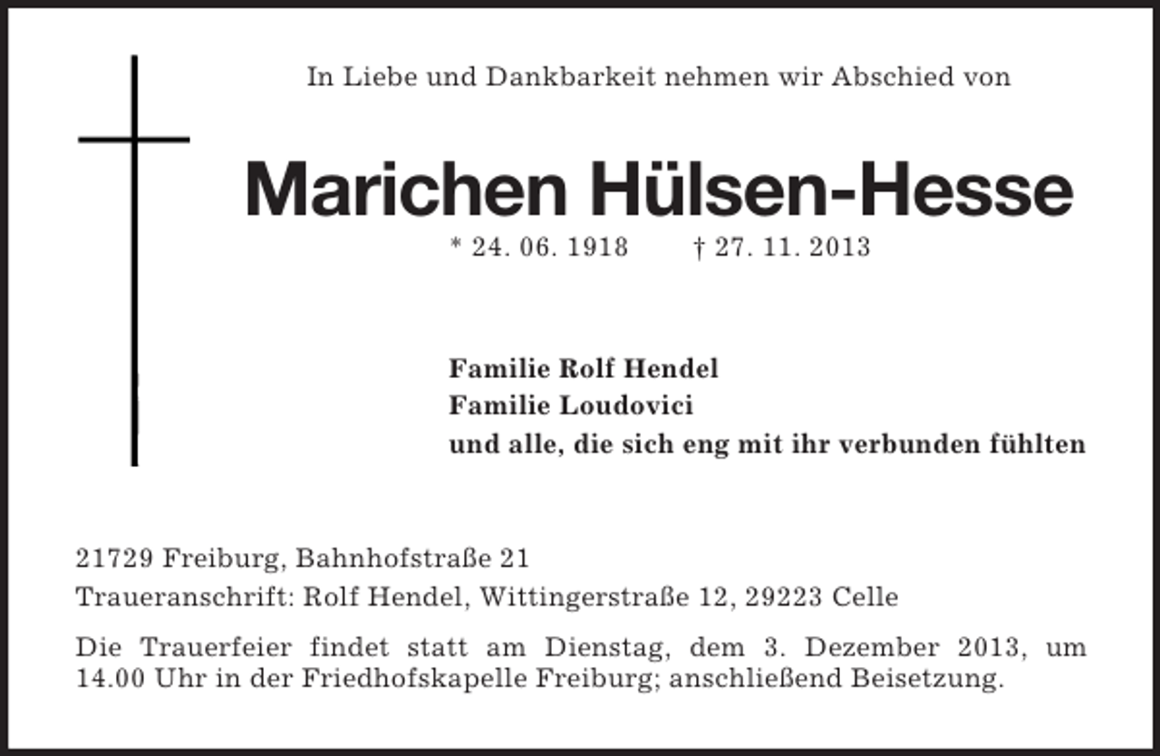 <p>In Liebe und Dankbarkeit nehmen wir Abschied von</p><p>Marichen Hülsen-Hesse<br />* 24. 06. 1918</p><p>† 27. 11. 2013</p><p>Familie Rolf Hendel<br />Familie Loudovici<br />und alle, die sich eng mit ihr verbunden fühlten</p><p>21729 Freiburg, Bahnhofstraße 21<br />Traueranschrift: Rolf Hendel, Wittingerstraße 12, 29223 Celle<br />Die Trauerfeier findet statt am Dienstag, dem 3. Dezember 2013, um<br />14.00 Uhr in der Friedhofskapelle Freiburg; anschließend Beisetzung.</p>