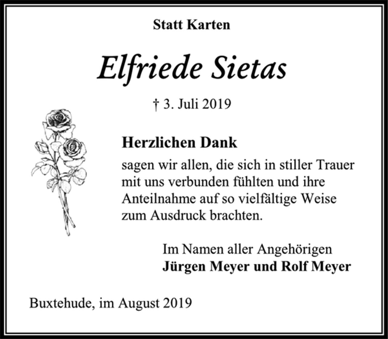 <p>Statt Karten<br />Elfriede Sietas<br />† 3. Juli 2019<br />Herzlichen Dank<br />sagen wir allen, die sich in stiller Trauer<br />mit uns verbunden fühlten und ihre Anteilnahme auf so vielfältige Weise<br />zum Ausdruck brachten.<br />Im Namen aller Angehörigen<br />Jürgen Meyer und Rolf Meyer<br />Buxtehude, im August 2019</p>