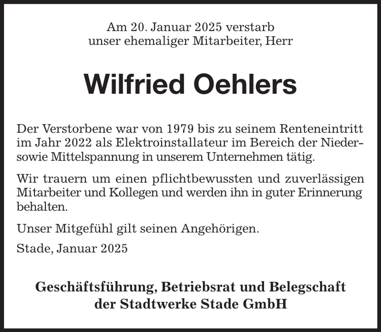 <p>Am 20. Januar 2025 verstarb<br />unser ehemaliger Mitarbeiter, Herr<br />Wilfried Oehlers<br />Geschäftsführung, Betriebsrat und Belegschaft<br />der Stadtwerke Stade GmbH<br />Der Verstorbene war von 1979 bis zu seinem Renteneintritt im Jahr 2022 als Elektroinstallateur im Bereich der Nieder- sowie Mittelspannung in unserem Unternehmen tätig.<br />Wir trauern um einen pflichtbewussten und zuverlässigen<br />Mitarbeiter und Kollegen und werden ihn in guter Erinnerung behalten.<br />Unser Mitgefühl gilt seinen Angehörigen.<br />Stade, Januar 2025</p>