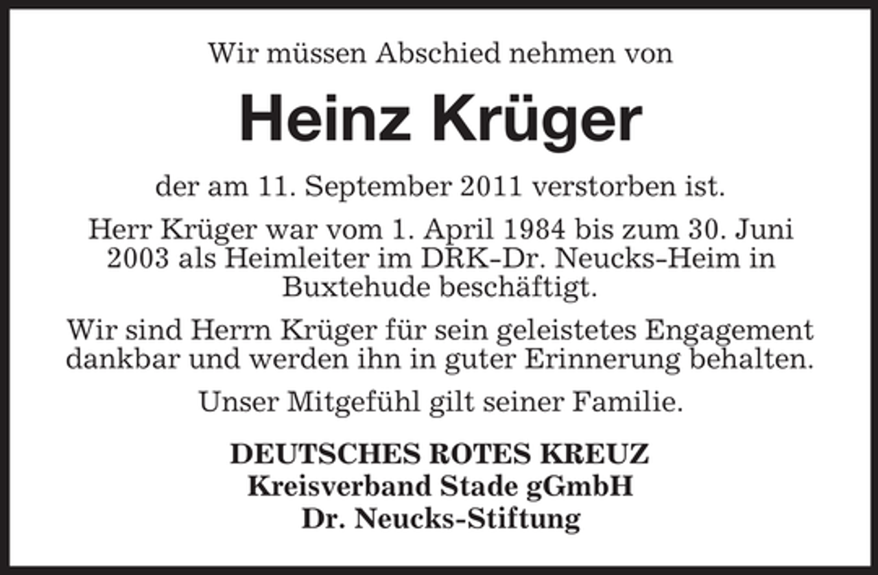 <p>Wir müssen Abschied nehmen von</p><p>Heinz Krüger<br />der am 11. September 2011 verstorben ist.<br />Herr Krüger war vom 1. April 1984 bis zum 30. Juni<br />2003 als Heimleiter im DRK-Dr. Neucks-Heim in<br />Buxtehude beschäftigt.<br />Wir sind Herrn Krüger für sein geleistetes Engagement<br />dankbar und werden ihn in guter Erinnerung behalten.<br />Unser Mitgefühl gilt seiner Familie.<br />DEUTSCHES ROTES KREUZ<br />Kreisverband Stade gGmbH<br />Dr. Neucks-Stiftung</p>