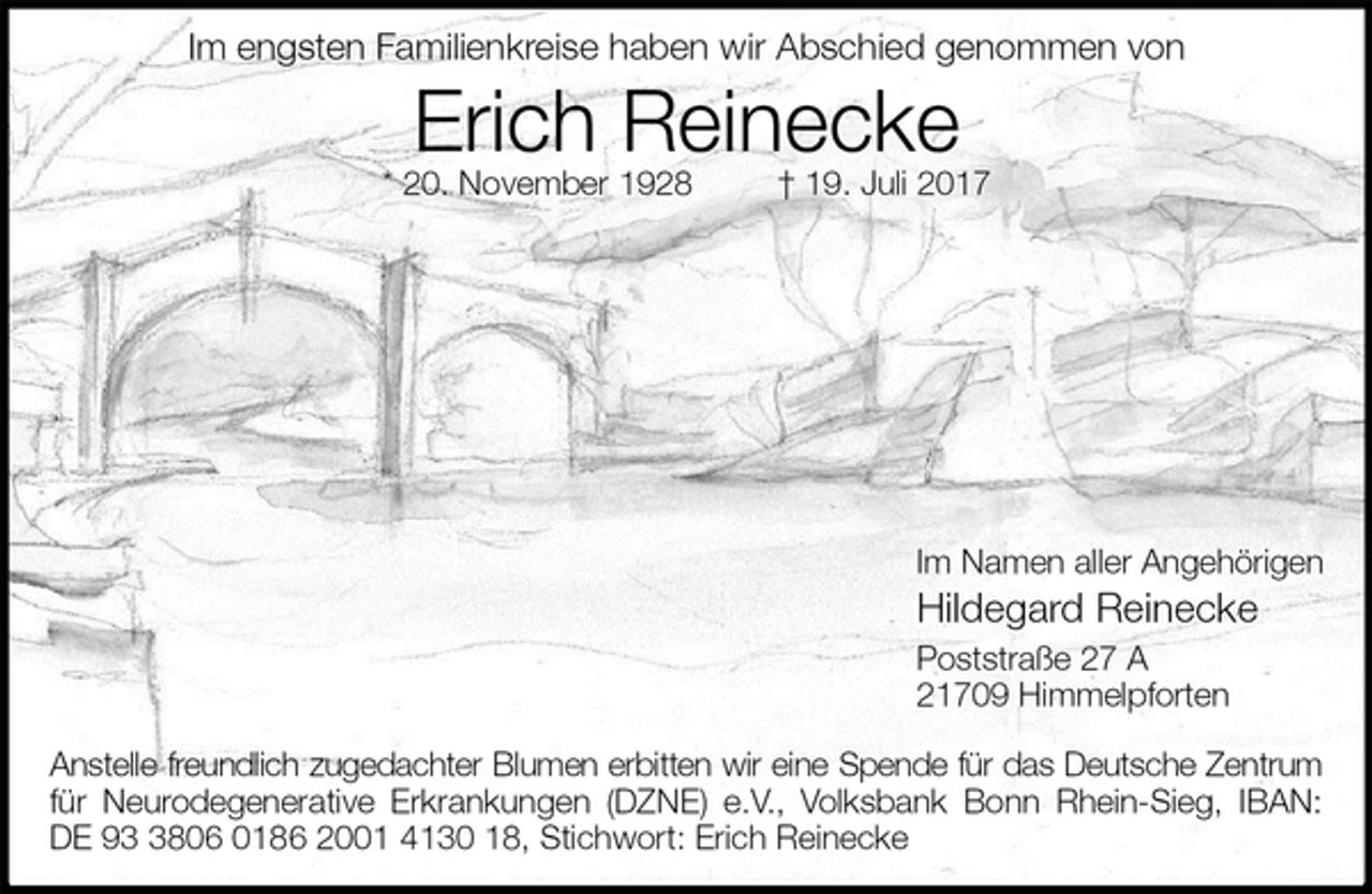 <p>Im engsten Familienkreise haben wir Abschied genommen von<br />Erich Reinecke<br />* 20. November 1928 † 19. Juli 2017</p>
<p>Im Namen aller Angehörigen<br />Hildegard Reinecke<br />Poststraße 27 A<br />21709 Himmelpforten<br />Anstelle freundlich zugedachter Blumen erbitten wir eine Spende für das Deutsche Zentrum für Neurodegenerative Erkrankungen (DZNE) e.V., Volksbank Bonn Rhein-Sieg, IBAN:<br />DE 93 3806 0186 2001 4130 18, Stichwort: Erich Reinecke</p>