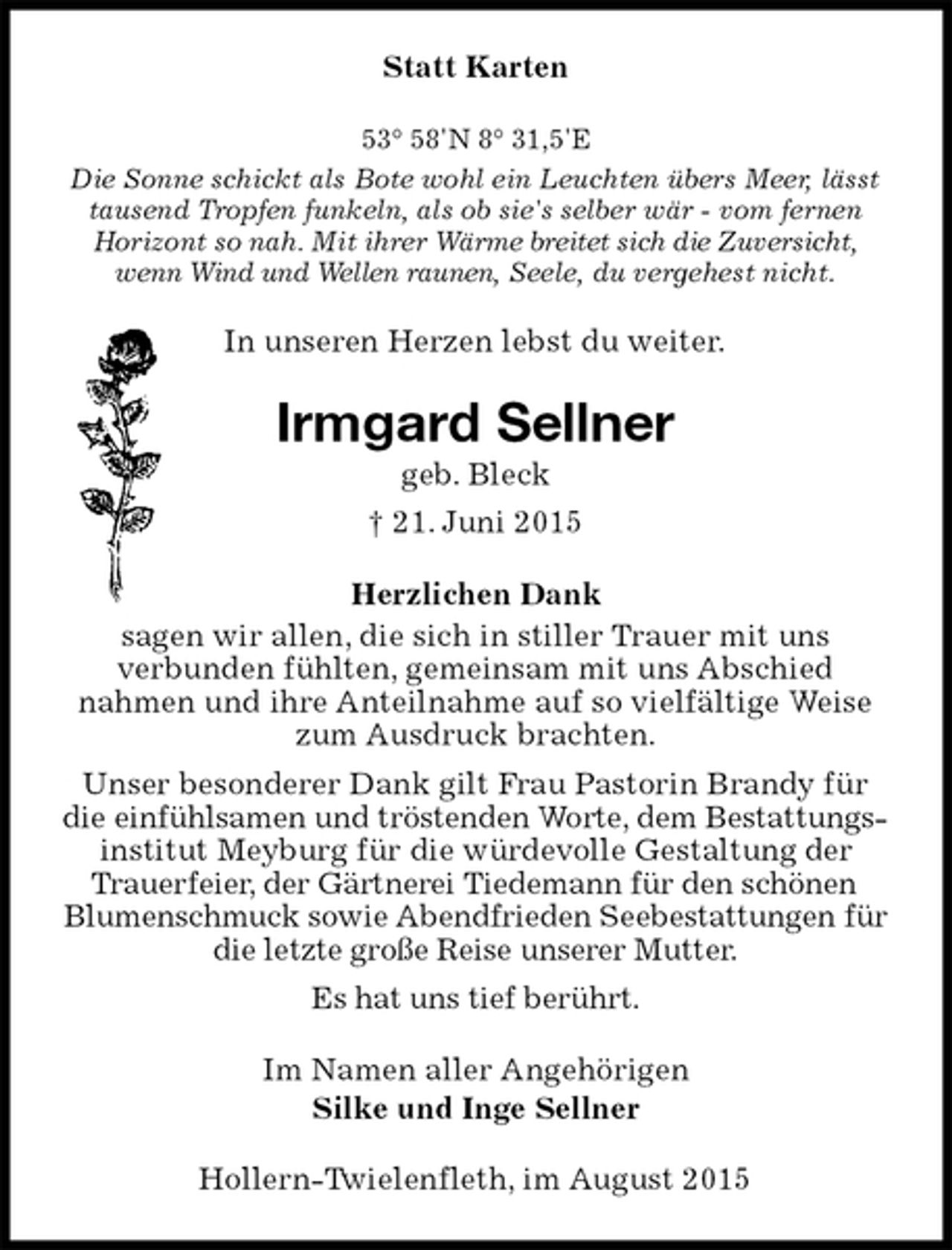 <p>Statt Karten<br />53° 58'N 8° 31,5'E<br />Die Sonne schickt als Bote wohl ein Leuchten übers Meer, lässt tausend Tropfen funkeln, als ob sie's selber wär - vom fernen Horizont so nah. Mit ihrer Wärme breitet sich die Zuversicht, wenn Wind und Wellen raunen, Seele, du vergehest nicht.<br />In unseren Herzen lebst du weiter.<br />Irmgard Sellner<br />geb. Bleck<br />† 21. Juni 2015<br />Herzlichen Dank<br />sagen wir allen, die sich in stiller Trauer mit uns<br />verbunden fühlten, gemeinsam mit uns Abschied<br />nahmen und ihre Anteilnahme auf so vielfältige Weise zum Ausdruck brachten.<br />Unser besonderer Dank gilt Frau Pastorin Brandy für die einfühlsamen und tröstenden Worte, dem Bestattungs-<br />institut Meyburg für die würdevolle Gestaltung der Trauerfeier, der Gärtnerei Tiedemann für den schönen Blumenschmuck sowie Abendfrieden Seebestattungen für die letzte große Reise unserer Mutter.<br />Es hat uns tief berührt.<br />Im Namen aller Angehörigen<br />Silke und Inge Sellner<br />Hollern-Twielenfleth, im August 2015</p>