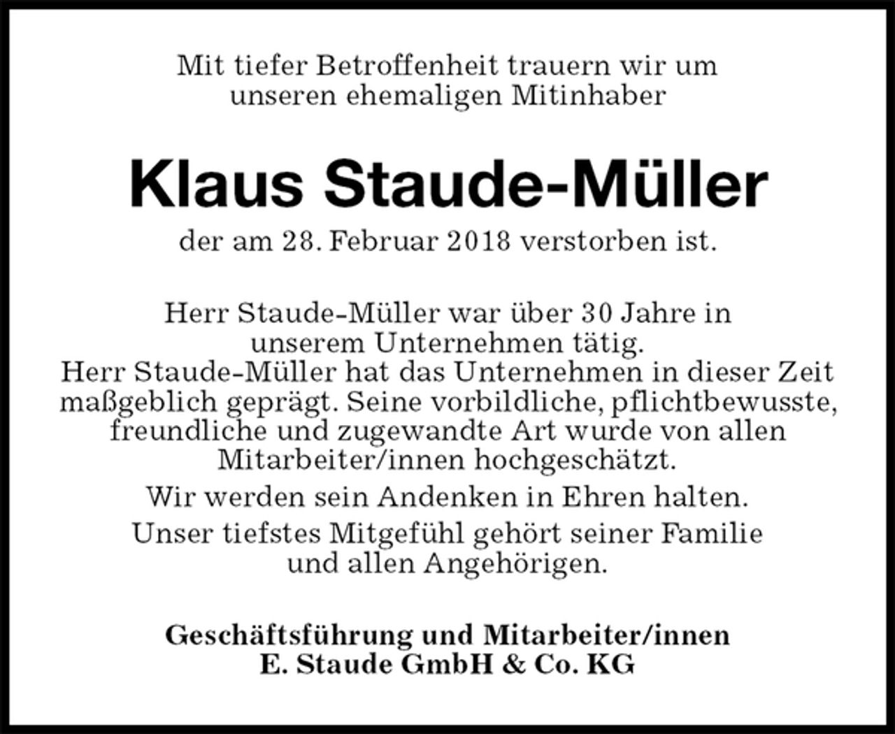<p>Mit tiefer Betroffenheit trauern wir um<br />unseren ehemaligen Mitinhaber<br />Klaus Staude-Müller<br />der am 28. Februar 2018 verstorben ist.<br />Herr Staude-Müller war über 30 Jahre in<br />unserem Unternehmen tätig.<br />Herr Staude-Müller hat das Unternehmen in dieser Zeit<br />maßgeblich geprägt. Seine vorbildliche, pflichtbewusste, freundliche und zugewandte Art wurde von allen<br />Mitarbeiter/innen hochgeschätzt.<br />Wir werden sein Andenken in Ehren halten.<br />Unser tiefstes Mitgefühl gehört seiner Familie<br />und allen Angehörigen.<br />Geschäftsführung und Mitarbeiter/innen<br />E. Staude GmbH &amp; Co. KG</p>