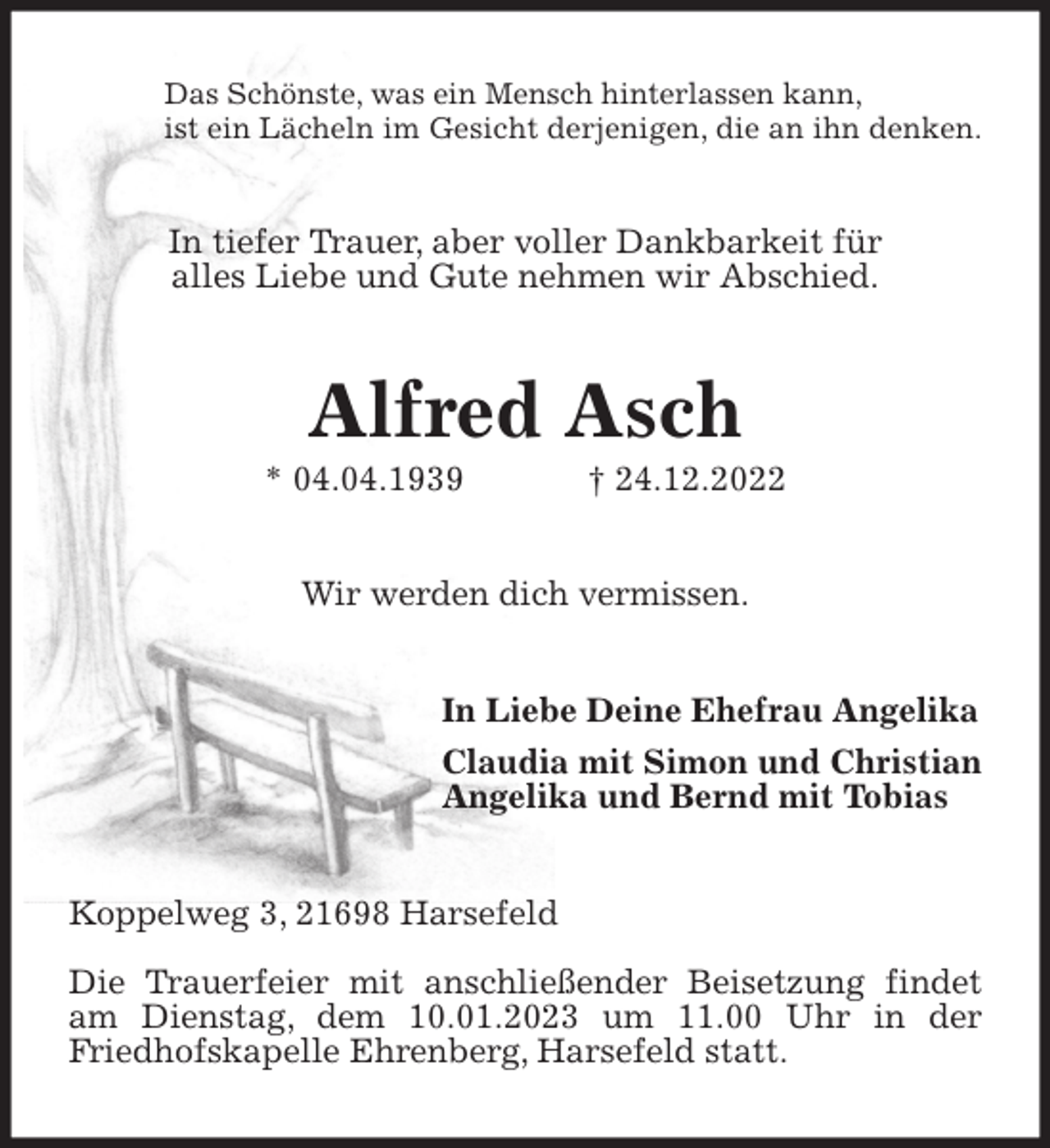 <p>Das Schönste, was ein Mensch hinterlassen kann,<br />ist ein Lächeln im Gesicht derjenigen, die an ihn denken.<br />In tiefer Trauer, aber voller Dankbarkeit für<br />alles Liebe und Gute nehmen wir Abschied.<br />Alfred Asch<br />* 04.04.1939 † 24.12.2022<br />Wir werden dich vermissen.<br />In Liebe Deine Ehefrau Angelika<br />Claudia mit Simon und Christian<br />Angelika und Bernd mit Tobias<br />Koppelweg 3, 21698 Harsefeld</p><p>Die Trauerfeier mit anschließender Beisetzung findet am Dienstag, dem 10.01.2023 um 11.00 Uhr in der Friedhofskapelle Ehrenberg, Harsefeld statt.</p>