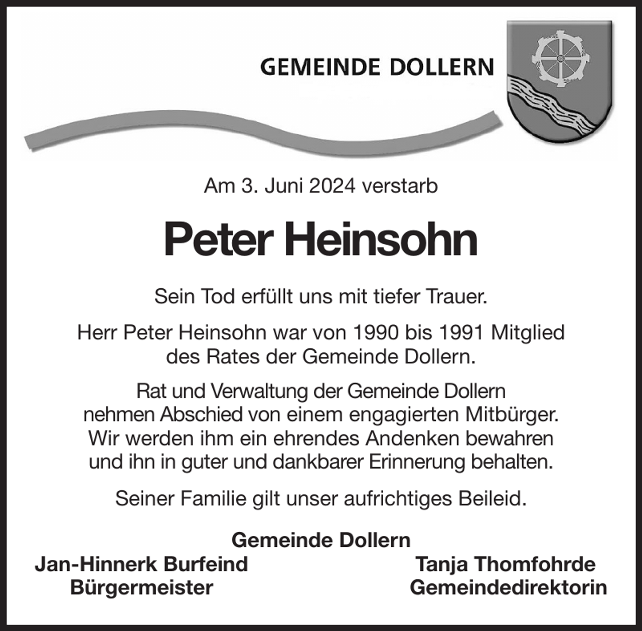 <p>Am 3. Juni 2024 verstarb<br />Peter Heinsohn<br />Sein Tod erfüllt uns mit tiefer Trauer.<br />Herr Peter Heinsohn war von 1990 bis 1991 Mitglied<br />des Rates der Gemeinde Dollern.<br />Rat und Verwaltung der Gemeinde Dollern<br />nehmen Abschied von einem engagierten Mitbürger.<br />Wir werden ihm ein ehrendes Andenken bewahren<br />und ihn in guter und dankbarer Erinnerung behalten.<br />Seiner Familie gilt unser aufrichtiges Beileid.<br />Gemeinde Dollern<br />Jan-Hinnerk Burfeind Tanja Thomfohrde<br />Bürgermeister Gemeindedirektorin</p>
