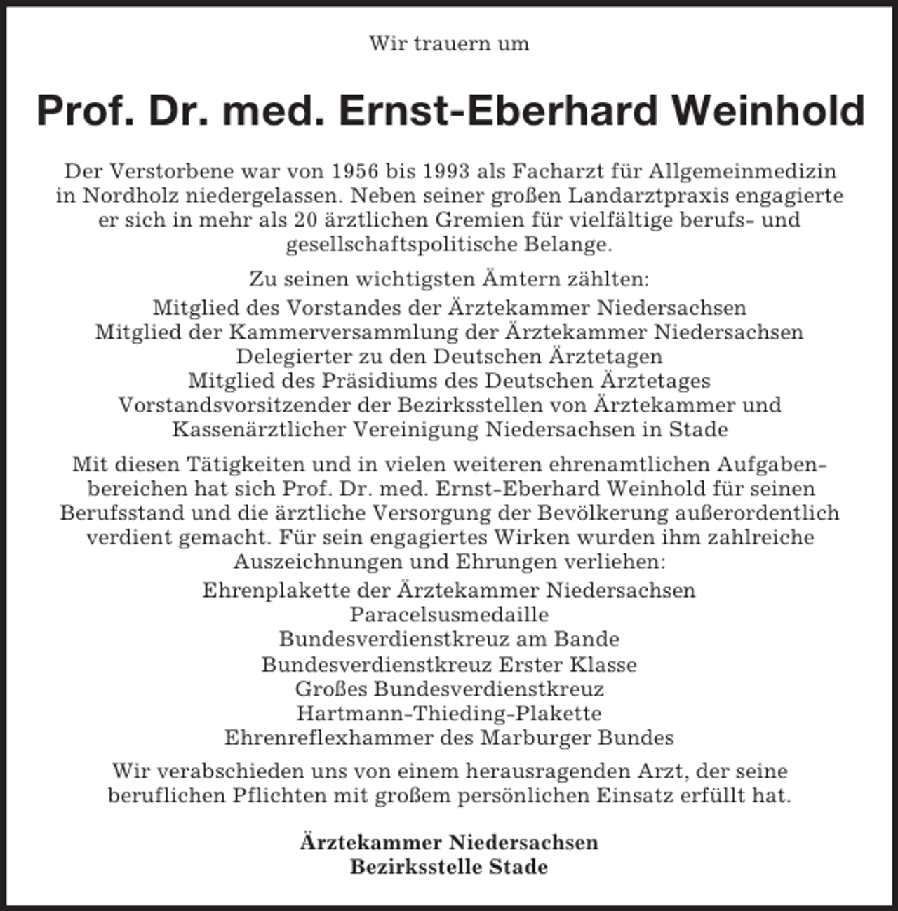 <p>Wir trauern um</p><p>Prof. Dr. med. Ernst-Eberhard Weinhold<br />Der Verstorbene war von 1956 bis 1993 als Facharzt für Allgemeinmedizin<br />in Nordholz niedergelassen. Neben seiner großen Landarztpraxis engagierte<br />er sich in mehr als 20 ärztlichen Gremien für vielfältige berufs- und<br />gesellschaftspolitische Belange.<br />Zu seinen wichtigsten Ämtern zählten:<br />Mitglied des Vorstandes der Ärztekammer Niedersachsen<br />Mitglied der Kammerversammlung der Ärztekammer Niedersachsen<br />Delegierter zu den Deutschen Ärztetagen<br />Mitglied des Präsidiums des Deutschen Ärztetages<br />Vorstandsvorsitzender der Bezirksstellen von Ärztekammer und<br />Kassenärztlicher Vereinigung Niedersachsen in Stade<br />Mit diesen Tätigkeiten und in vielen weiteren ehrenamtlichen Aufgabenbereichen hat sich Prof. Dr. med. Ernst-Eberhard Weinhold für seinen<br />Berufsstand und die ärztliche Versorgung der Bevölkerung außerordentlich<br />verdient gemacht. Für sein engagiertes Wirken wurden ihm zahlreiche<br />Auszeichnungen und Ehrungen verliehen:<br />Ehrenplakette der Ärztekammer Niedersachsen<br />Paracelsusmedaille<br />Bundesverdienstkreuz am Bande<br />Bundesverdienstkreuz Erster Klasse<br />Großes Bundesverdienstkreuz<br />Hartmann-Thieding-Plakette<br />Ehrenreflexhammer des Marburger Bundes<br />Wir verabschieden uns von einem herausragenden Arzt, der seine<br />beruflichen Pflichten mit großem persönlichen Einsatz erfüllt hat.<br />Ärztekammer Niedersachsen<br />Bezirksstelle Stade</p>