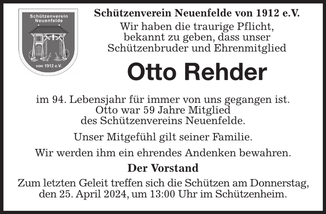 <p>Schützenverein Neuenfelde von 1912 e.V.<br />Wir haben die traurige Pflicht,<br />bekannt zu geben, dass unser<br />Schützenbruder und Ehrenmitglied<br />Otto Rehder</p><p>im 94. Lebensjahr für immer von uns gegangen ist.<br />Otto war 59 Jahre Mitglied<br />des Schützenvereins Neuenfelde.<br />Unser Mitgefühl gilt seiner Familie.<br />Wir werden ihm ein ehrendes Andenken bewahren.<br />Der Vorstand<br />Zum letzten Geleit treffen sich die Schützen am Donnerstag, den 25. April 2024, um 13:00 Uhr im Schützenheim.</p>