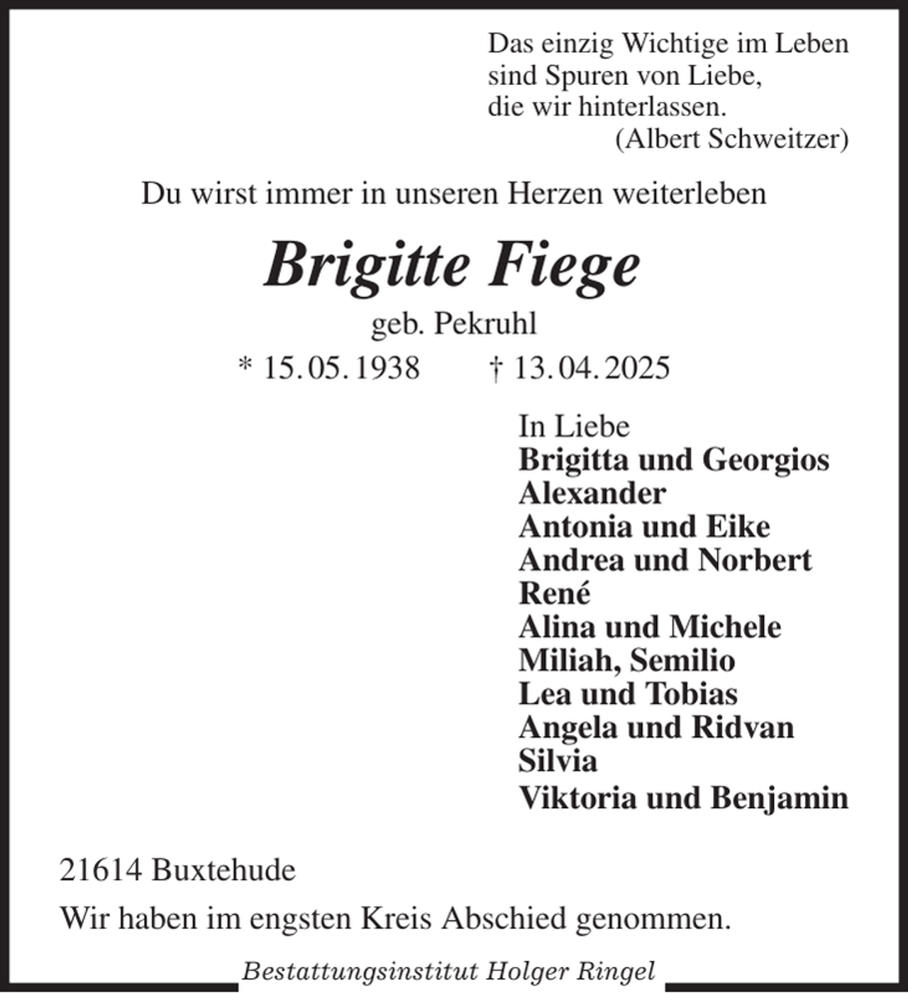 <p>Das einzig Wichtige im Leben<br />sind Spuren von Liebe,<br />die wir hinterlassen.<br />(Albert Schweitzer)<br />Du wirst immer in unseren Herzen weiterleben<br />Brigitte Fiege<br />geb. Pekruhl<br />* 15. 05. 1938 † 13. 04. 2025<br />In Liebe<br />Brigitta und Georgios<br />Alexander<br />Antonia und Eike<br />Andrea und Norbert<br />René<br />Alina und Michele<br />Miliah, Semilio<br />Lea und Tobias<br />Angela und Ridvan<br />Silvia<br />Viktoria und Benjamin<br />21614 Buxtehude</p><p>Wir haben im engsten Kreis Abschied genommen.<br />Bestattungsinstitut Holger Ringel</p>