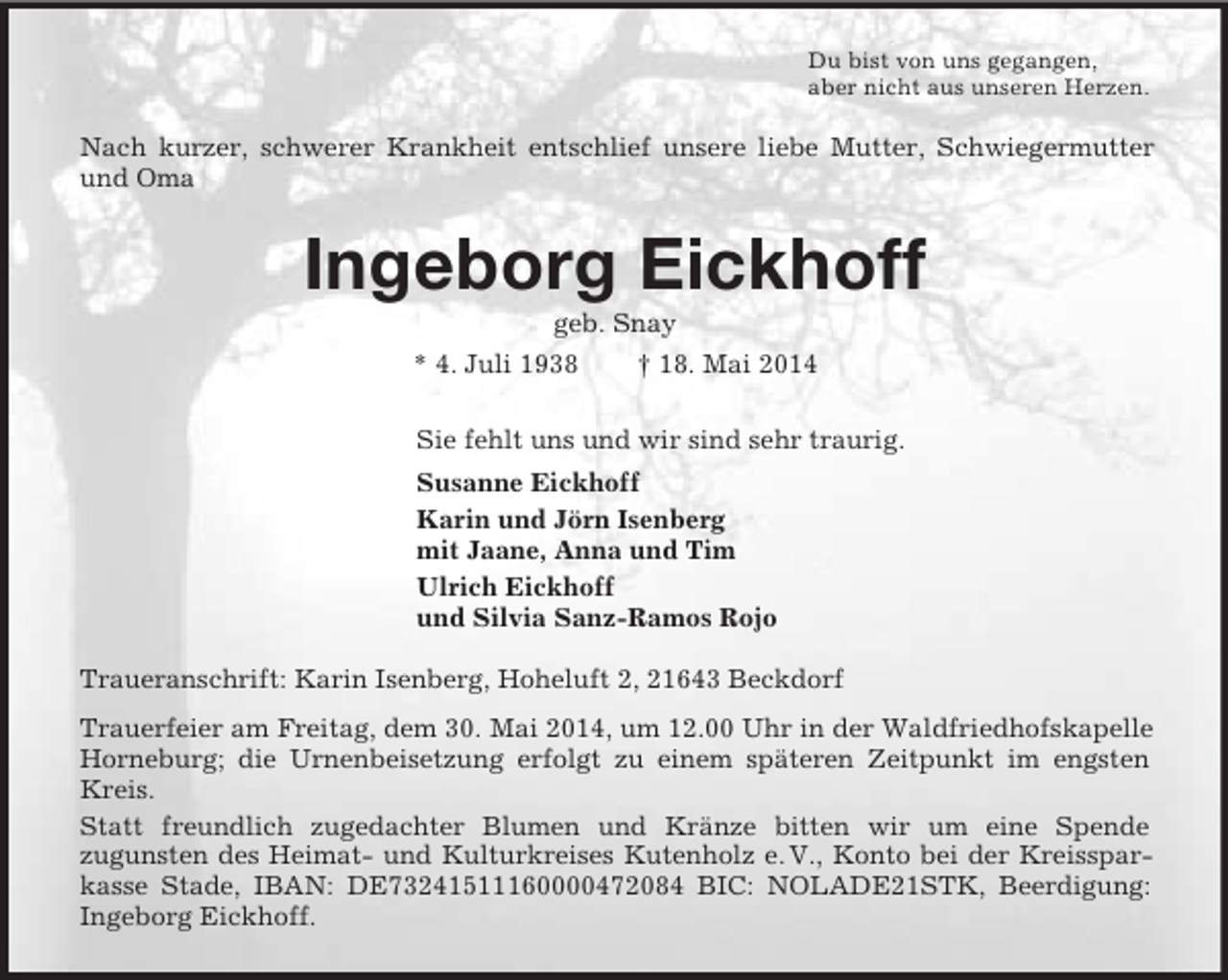 <p>Du bist von uns gegangen,<br />aber nicht aus unseren Herzen.<br />Nach kurzer, schwerer Krankheit entschlief unsere liebe Mutter, Schwiegermutter und Oma<br />Ingeborg Eickhoff<br />geb. Snay<br />* 4. Juli 1938 † 18. Mai 2014<br />Sie fehlt uns und wir sind sehr traurig.<br />Susanne Eickhoff<br />Karin und Jörn Isenberg<br />mit Jaane, Anna und Tim<br />Ulrich Eickhoff<br />und Silvia Sanz-Ramos Rojo<br />Traueranschrift: Karin Isenberg, Hoheluft 2, 21643 Beckdorf<br />Trauerfeier am Freitag, dem 30. Mai 2014, um 12.00 Uhr in der Waldfriedhofskapelle Horneburg; die Urnenbeisetzung erfolgt zu einem späteren Zeitpunkt im engsten Kreis.<br />Statt freundlich zugedachter Blumen und Kränze bitten wir um eine Spende<br />zugunsten des Heimat- und Kulturkreises Kutenholz e. V., Konto bei der Kreissparkasse Stade, IBAN: DE73241511160000472084 BIC: NOLADE21STK, Beerdigung: Ingeborg Eickhoff.</p>