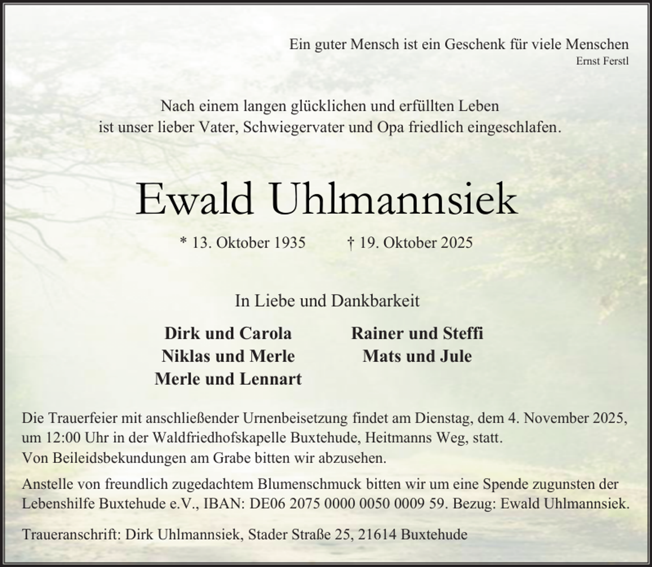 <p>Ein guter Mensch ist ein Geschenk für viele Menschen<br />Ernst Ferstl</p><p>Nach einem langen glücklichen und erfüllten Leben<br />ist unser lieber Vater, Schwiegervater und Opa friedlich eingeschlafen.</p><p>Ewald Uhlmannsiek<br />* 13. Oktober 1935</p><p>† 19. Oktober 2025</p><p>In Liebe und Dankbarkeit<br />Dirk und Carola<br />Niklas und Merle<br />Merle und Lennart</p><p>Rainer und Steffi<br />Mats und Jule</p><p>Die Trauerfeier mit anschließender Urnenbeisetzung findet am Dienstag, dem 4. November 2025,<br />um 12:00 Uhr in der Waldfriedhofskapelle Buxtehude, Heitmanns Weg, statt.<br />Von Beileidsbekundungen am Grabe bitten wir abzusehen.<br />Anstelle von freundlich zugedachtem Blumenschmuck bitten wir um eine Spende zugunsten der<br />Lebenshilfe Buxtehude e.V., IBAN: DE06 2075 005009 59. Bezug: Ewald Uhlmannsiek.<br />Traueranschrift: Dirk Uhlmannsiek, Stader Straße 25, 21614 Buxtehude</p>