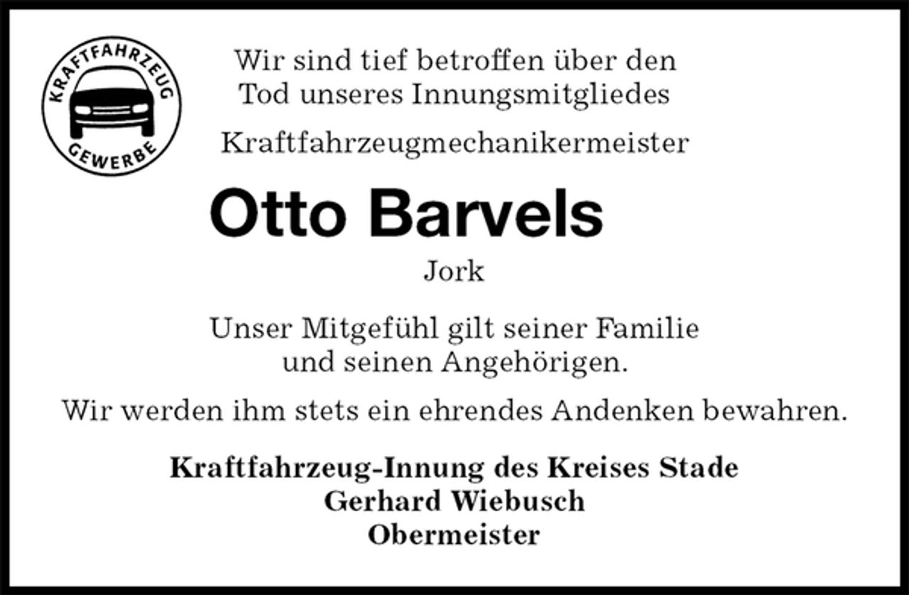<p>Wir sind tief betroffen über den<br />Tod unseres Innungsmitgliedes<br />Kraftfahrzeugmechanikermeister<br />Otto Barvels<br />Jork<br />Kraftfahrzeug-Innung des Kreises Stade<br />Gerhard Wiebusch<br />Obermeister<br />Unser Mitgefühl gilt seiner Familie<br />und seinen Angehörigen.<br />Wir werden ihm stets ein ehrendes Andenken bewahren.</p>