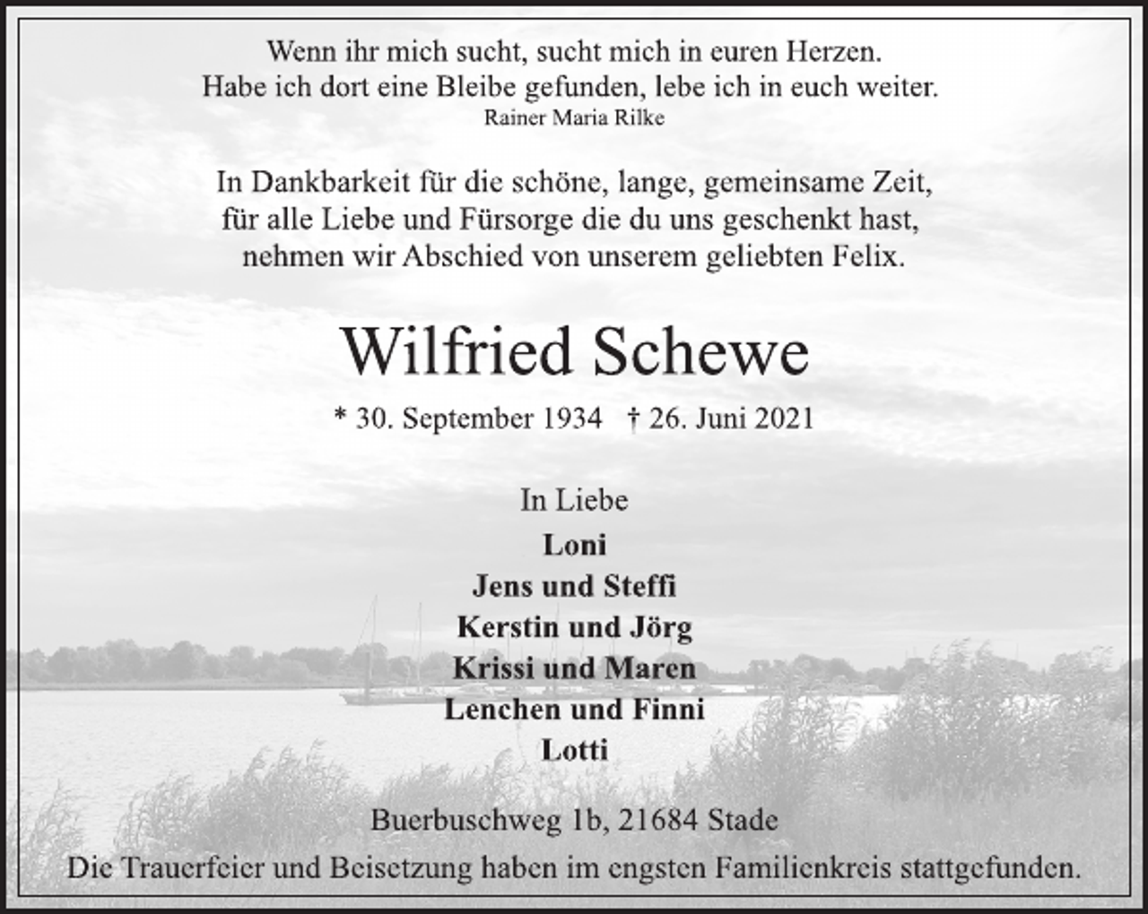 <p>Wenn ihr mich sucht, sucht mich in euren Herzen.<br />Habe ich dort eine Bleibe gefunden, lebe ich in euch weiter.<br />Rainer Maria Rilke<br />In Dankbarkeit für die schöne, lange, gemeinsame Zeit,<br />für alle Liebe und Fürsorge die du uns geschenkt hast,<br />nehmen wir Abschied von unserem geliebten Felix.<br />Wilfried Schewe<br />* 30. September 1934 † 26. Juni 2021<br />In Liebe<br />Loni<br />Jens und Steffi<br />Kerstin und Jörg<br />Krissi und Maren<br />Lenchen und Finni<br />Lotti<br />Buerbuschweg 1b, 21684 Stade<br />Die Trauerfeier und Beisetzung haben im engsten Familienkreis stattgefunden.</p>