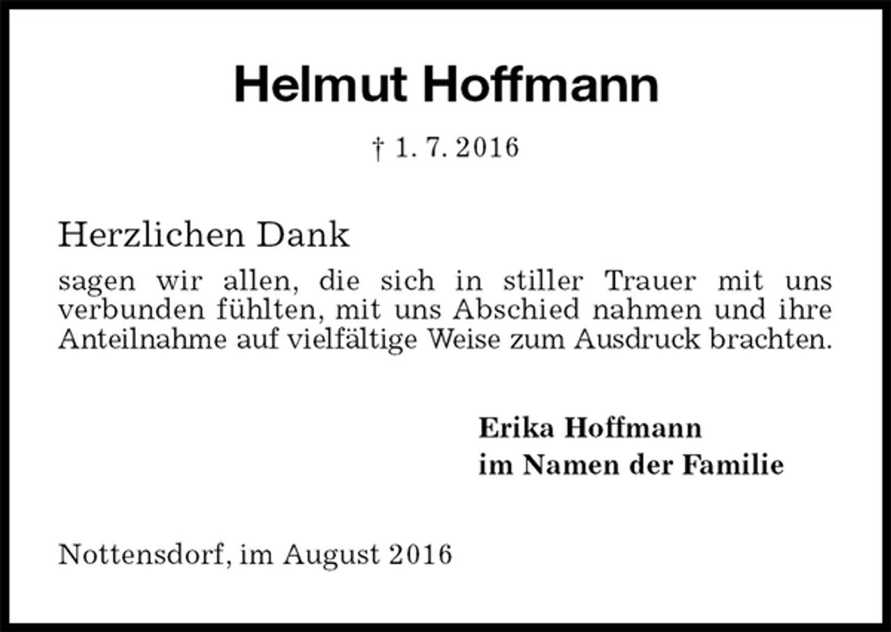 <p>Helmut Hoffmann<br />† 1. 7. 2016<br />Herzlichen Dank<br />sagen wir allen, die sich in stiller Trauer mit uns<br />verbunden fühlten, mit uns Abschied nahmen und ihre<br />Anteilnahme auf vielfältige Weise zum Ausdruck brachten.<br />Erika Hoffmann<br />im Namen der Familie<br />Nottensdorf, im August 2016</p>