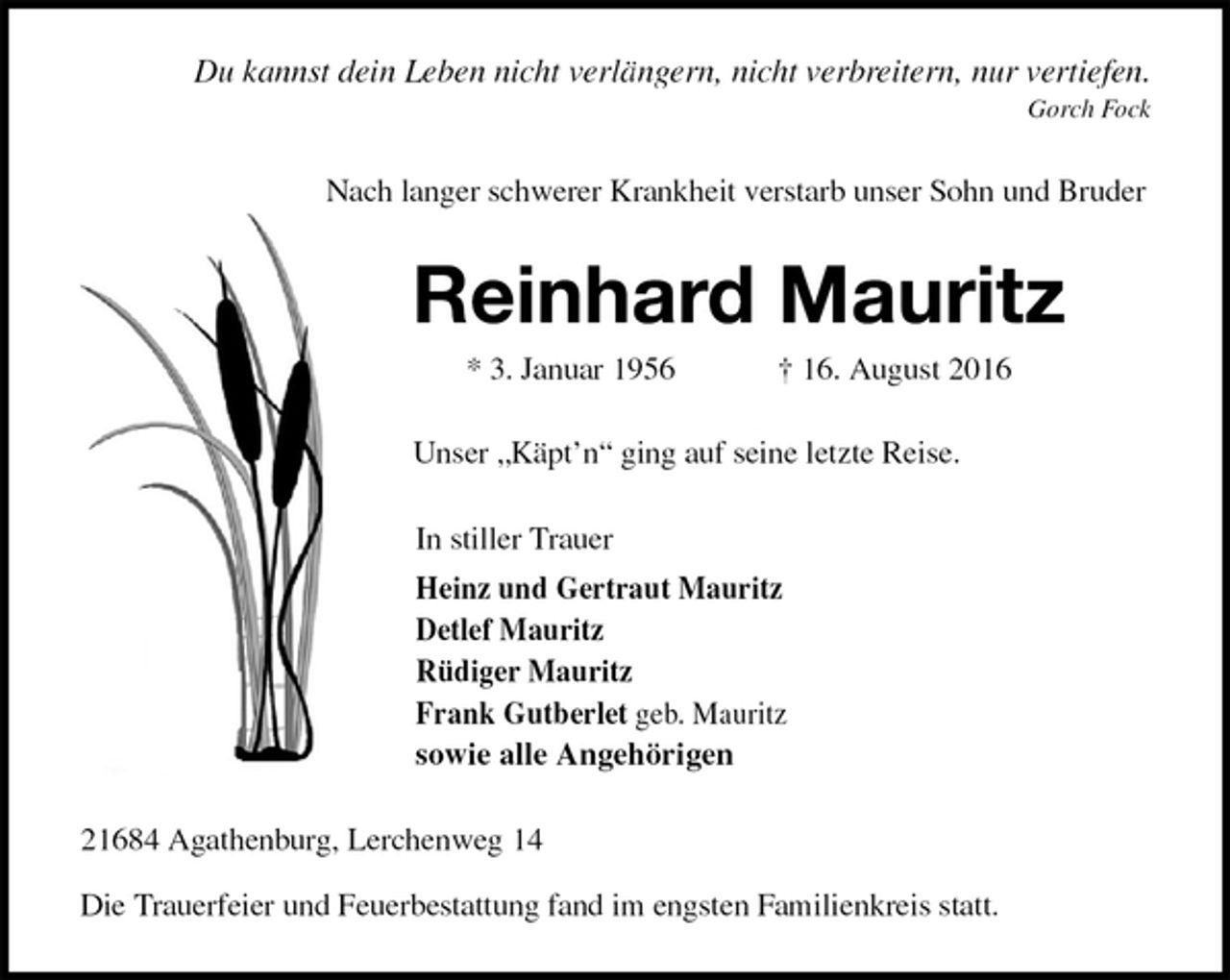 <p>Du kannst dein Leben nicht verlängern, nicht verbreitern, nur vertiefen.<br />Gorch Fock<br />Nach langer schwerer Krankheit verstarb unser Sohn und Bruder<br />Reinhard Mauritz<br />* 3. Januar 1956 † 16. August 2016<br />Unser „Käpt’n“ ging auf seine letzte Reise.<br />In stiller Trauer<br />Heinz und Gertraut Mauritz<br />Detlef Mauritz<br />Rüdiger Mauritz<br />Frank Gutberlet geb. Mauritz<br />sowie alle Angehörigen<br />21684 Agathenburg, Lerchenweg 14</p><p>Die Trauerfeier und Feuerbestattung fand im engsten Familienkreis statt.</p>