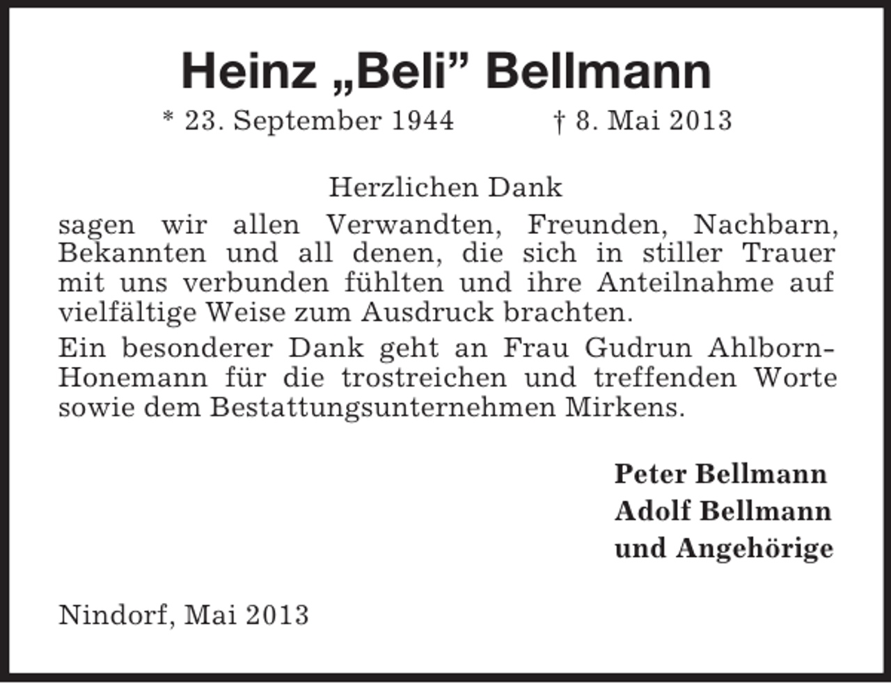 <p>Heinz „Beli” Bellmann<br />* 23. September 1944</p><p>† 8. Mai 2013</p><p>Herzlichen Dank<br />sagen wir allen Verwandten, Freunden, Nachbarn,<br />Bekannten und all denen, die sich in stiller Trauer<br />mit uns verbunden fühlten und ihre Anteilnahme auf<br />vielfältige Weise zum Ausdruck brachten.<br />Ein besonderer Dank geht an Frau Gudrun AhlbornHonemann für die trostreichen und treffenden Worte<br />sowie dem Bestattungsunternehmen Mirkens.<br />Peter Bellmann<br />Adolf Bellmann<br />und Angehörige<br />Nindorf, Mai 2013</p>