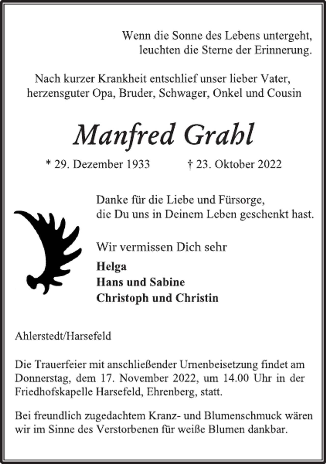 <p>Wenn die Sonne des Lebens untergeht,<br />leuchten die Sterne der Erinnerung.<br />Nach kurzer Krankheit entschlief unser lieber Vater,<br />herzensguter Opa, Bruder, Schwager, Onkel und Cousin<br />Manfred Grahl<br />* 29. Dezember 1933 † 23. Oktober 2022<br />Danke für die Liebe und Fürsorge,<br />die Du uns in Deinem Leben geschenkt hast.<br />Wir vermissen Dich sehr<br />Helga<br />Hans und Sabine<br />Christoph und Christin<br />Ahlerstedt/Harsefeld<br />Die Trauerfeier mit anschließender Urnenbeisetzung findet am<br />Donnerstag, dem 17. November 2022, um 14.00 Uhr in der<br />Friedhofskapelle Harsefeld, Ehrenberg, statt.<br />Bei freundlich zugedachtem Kranz- und Blumenschmuck wären<br />wir im Sinne des Verstorbenen für weiße Blumen dankbar.</p>