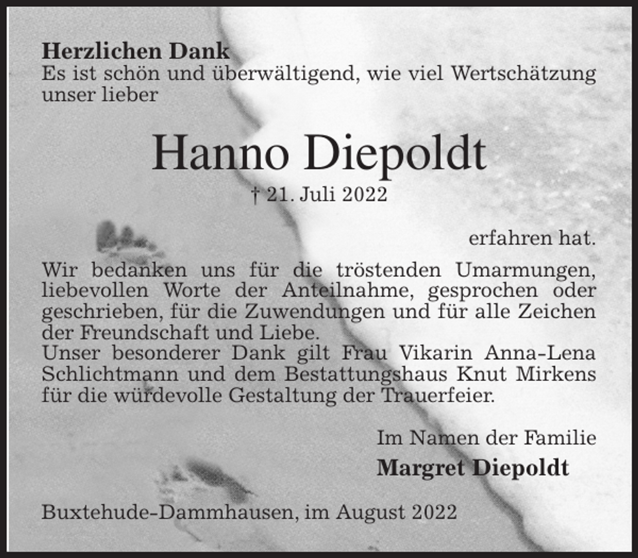 <p>Herzlichen Dank<br />Es ist schön und überwältigend, wie viel Wertschätzung unser lieber<br />Hanno Diepoldt<br />† 21. Juli 2022<br />erfahren hat.<br />Wir bedanken uns für die tröstenden Umarmungen,<br />liebevollen Worte der Anteilnahme, gesprochen oder<br />geschrieben, für die Zuwendungen und für alle Zeichen der Freundschaft und Liebe.<br />Unser besonderer Dank gilt Frau Vikarin Anna-Lena Schlichtmann und dem Bestattungshaus Knut Mirkens für die würdevolle Gestaltung der Trauerfeier.<br />Im Namen der Familie<br />Margret Diepoldt<br />Buxtehude-Dammhausen, im August 2022</p>