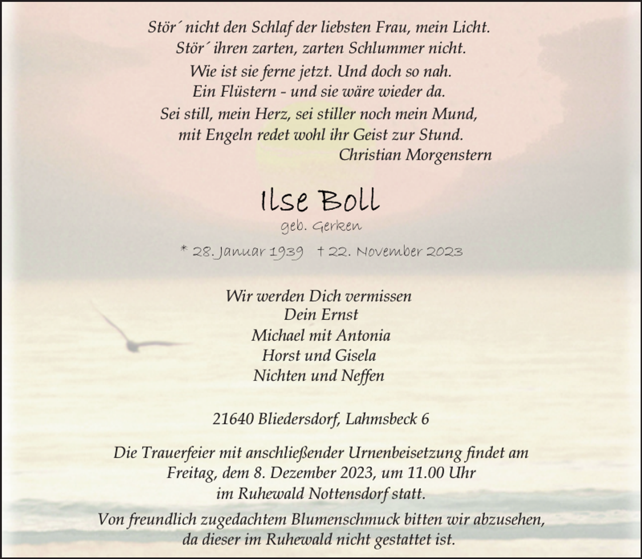 <p>Stör´ nicht den Schlaf der liebsten Frau, mein Licht.<br />Stör´ ihren zarten, zarten Schlummer nicht.<br />Wie ist sie ferne jetzt. Und doch so nah.<br />Ein Flüstern - und sie wäre wieder da.<br />Sei still, mein Herz, sei stiller noch mein Mund,<br />mit Engeln redet wohl ihr Geist zur Stund.<br />Christian Morgenstern</p>
<p>geb. Gerken<br />* 28. Januar 1939 † 22. November 2023<br />Wir werden Dich vermissen<br />Dein Ernst<br />Michael mit Antonia<br />Horst und Gisela<br />Nichten und Neffen<br />21640 Bliedersdorf, Lahmsbeck 6<br />Die Trauerfeier mit anschließender Urnenbeisetzung findet am<br />Freitag, dem 8. Dezember 2023, um 11.00 Uhr<br />im Ruhewald Nottensdorf statt.<br />Von freundlich zugedachtem Blumenschmuck bitten wir abzusehen,<br />da dieser im Ruhewald nicht gestattet ist.</p>