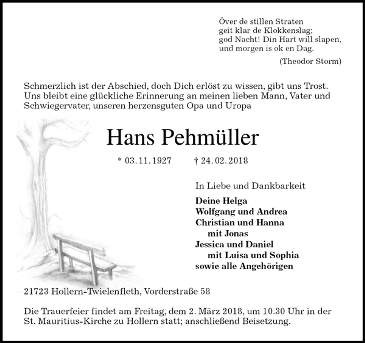 <p>Över de stillen Straten<br />geit klar de Klokkenslag;<br />god Nacht! Din Hart will slapen,<br />und morgen is ok en Dag.<br />(Theodor Storm)<br />Schmerzlich ist der Abschied, doch Dich erlöst zu wissen, gibt uns Trost. Uns bleibt eine glückliche Erinnerung an meinen lieben Mann, Vater und Schwiegervater, unseren herzensguten Opa und Uropa<br />Hans Pehmüller<br />* 03. 11. 1927 † 24. 02. 2018<br />In Liebe und Dankbarkeit<br />Deine Helga<br />Wolfgang und Andrea<br />Christian und Hanna<br />mit Jonas<br />Jessica und Daniel<br />mit Luisa und Sophia<br />sowie alle Angehörigen<br />21723 Hollern-Twielenfleth, Vorderstraße 58</p><p>Die Trauerfeier findet am Freitag, dem 2. März 2018, um 10.30 Uhr in der St. Mauritius-Kirche zu Hollern statt; anschließend Beisetzung.</p>
