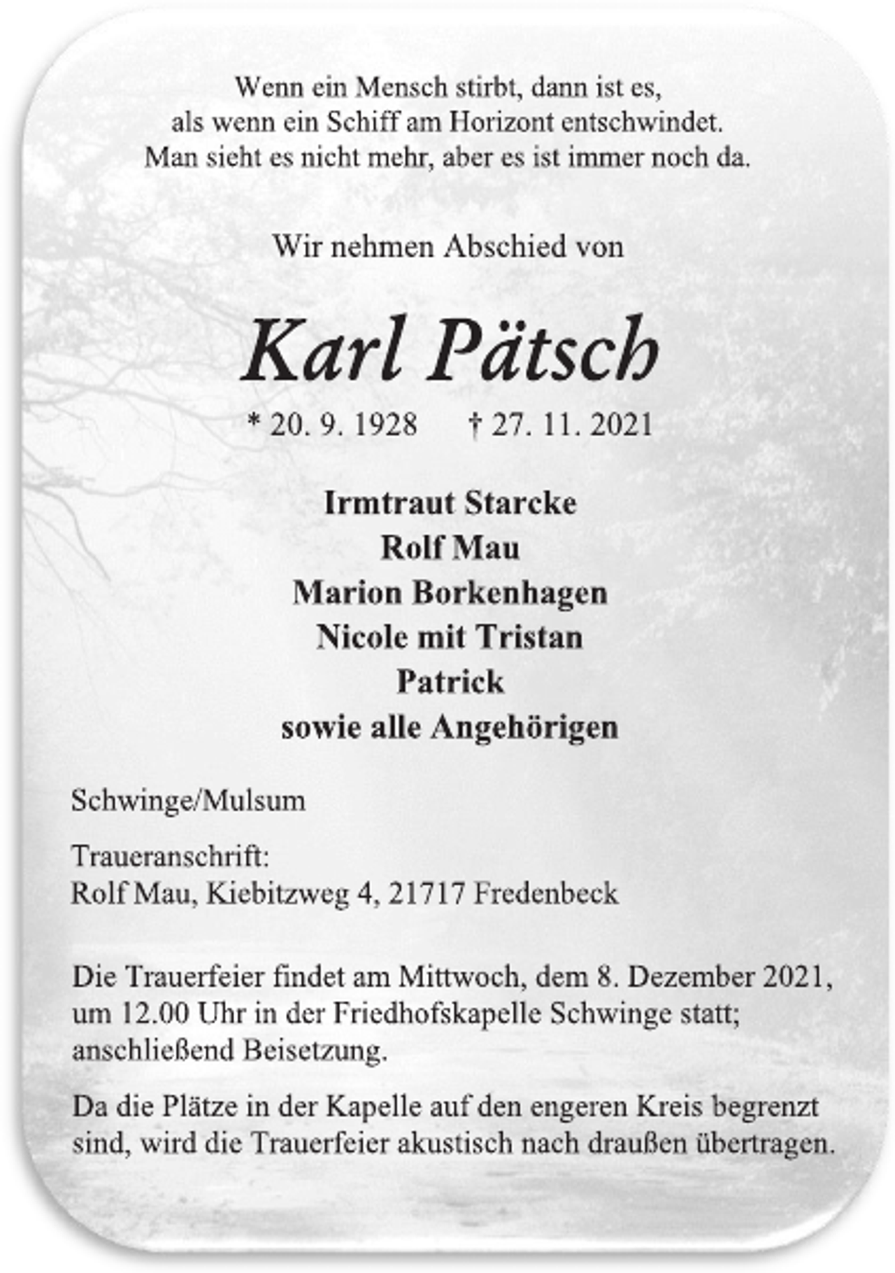 <p>Wenn ein Mensch stirbt, dann ist es,<br />als wenn ein Schiff am Horizont entschwindet.<br />Man sieht es nicht mehr, aber es ist immer noch da.<br />Wir nehmen Abschied von<br />Karl Pätsch<br />* 20. 9. 1928 † 27. 11. 2021<br />Irmtraut Starcke<br />Rolf Mau<br />Marion Borkenhagen<br />Nicole mit Tristan<br />Patrick<br />sowie alle Angehörigen<br />Schwinge/Mulsum<br />Traueranschrift:<br />Rolf Mau, Kiebitzweg 4, 21717 Fredenbeck<br />Die Trauerfeier findet am Mittwoch, dem 8. Dezember 2021,<br />um 12.00 Uhr in der Friedhofskapelle Schwinge statt;<br />anschließend Beisetzung.<br />Da die Plätze in der Kapelle auf den engeren Kreis begrenzt<br />sind, wird die Trauerfeier akustisch nach draußen übertragen.</p>