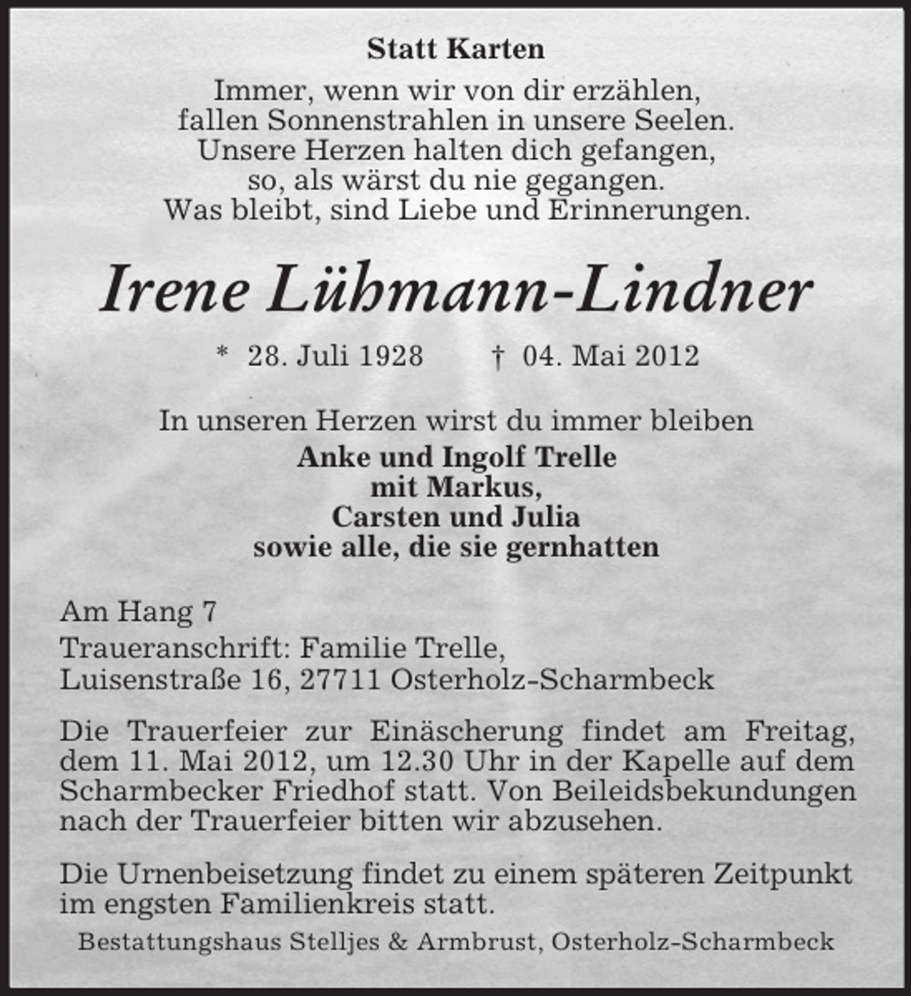 <p>Statt Karten<br />Immer, wenn wir von dir erzählen,<br />fallen Sonnenstrahlen in unsere Seelen.<br />Unsere Herzen halten dich gefangen,<br />so, als wärst du nie gegangen.<br />Was bleibt, sind Liebe und Erinnerungen.</p><p>Irene Lühmann-Lindner<br />* 28. Juli 1928</p><p>† 04. Mai 2012</p><p>In unseren Herzen wirst du immer bleiben<br />Anke und Ingolf Trelle<br />mit Markus,<br />Carsten und Julia<br />sowie alle, die sie gernhatten<br />Am Hang 7<br />Traueranschrift: Familie Trelle,<br />Luisenstraße 16, 27711 Osterholz-Scharmbeck<br />Die Trauerfeier zur Einäscherung findet am Freitag,<br />dem 11. Mai 2012, um 12.30 Uhr in der Kapelle auf dem<br />Scharmbecker Friedhof statt. Von Beileidsbekundungen<br />nach der Trauerfeier bitten wir abzusehen.<br />Die Urnenbeisetzung findet zu einem späteren Zeitpunkt<br />im engsten Familienkreis statt.<br />Bestattungshaus Stelljes &amp; Armbrust, Osterholz-Scharmbeck</p>